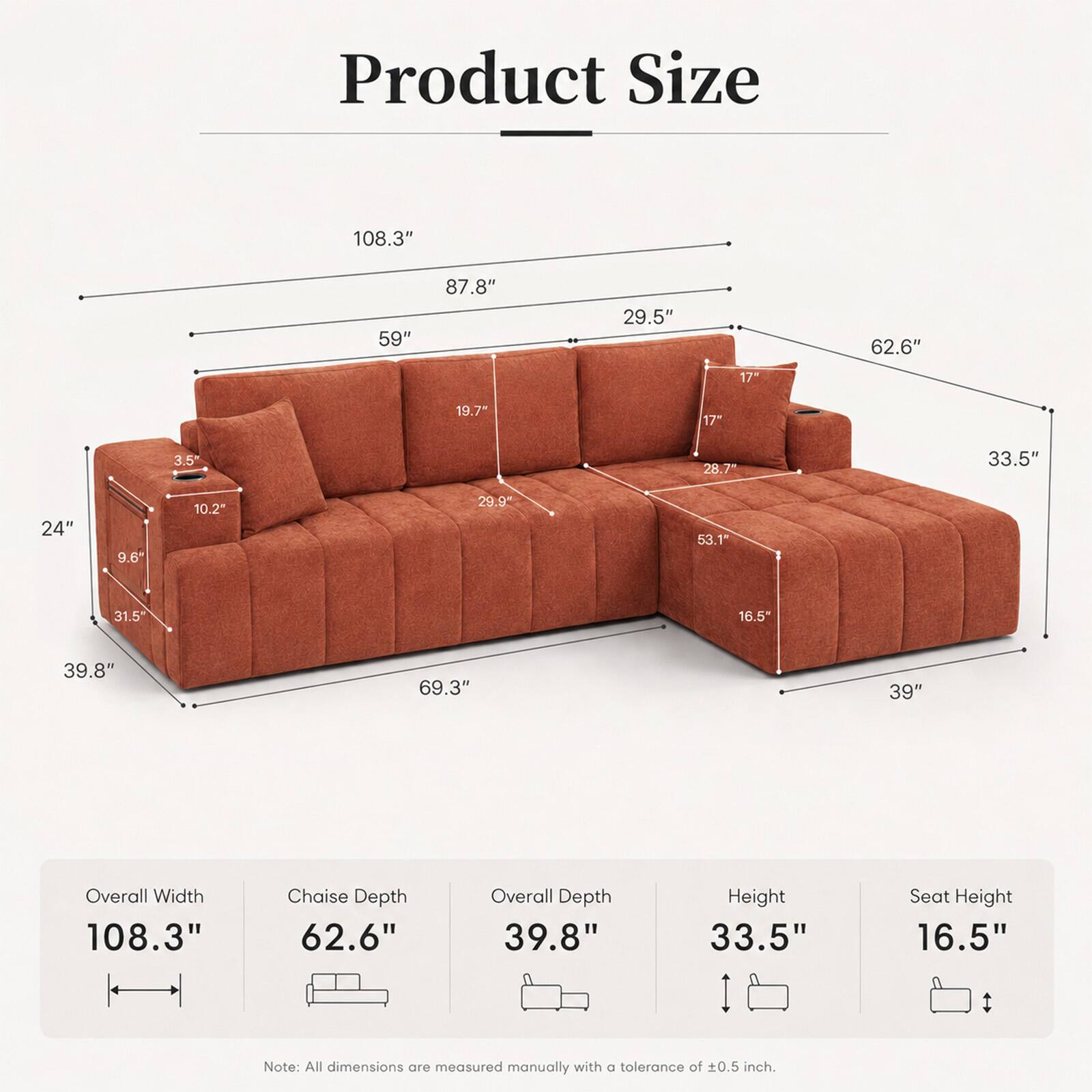 Product Size:  
- Overall Width: 108.3"  
- Chaise Depth: 62.6"  
- Overall Depth: 39.8"  
- Height: 33.5"  
- Seat Height: 16.5"  

Note: All dimensions are measured manually with a tolerance of ±0.5 inch.