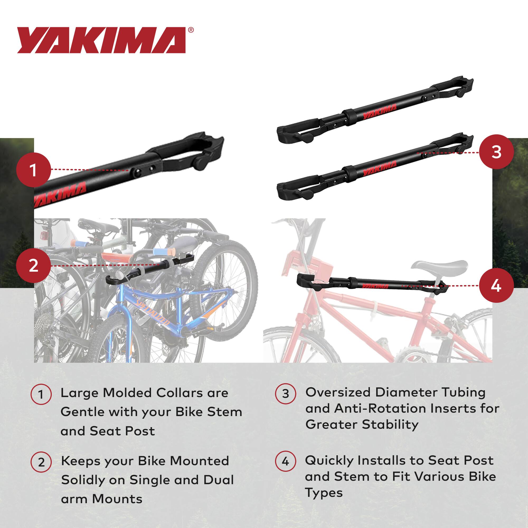 YAKIMA

1. Large Molded Collars are Gentle with your Bike Stem and Seat Post
2. Keeps your Bike Mounted Solidly on Single and Dual arm Mounts
3. Oversized Diameter Tubing and Anti-Rotation Inserts for Greater Stability
4. Quickly Installs to Seat Post and Stem to Fit Various Bike Types
