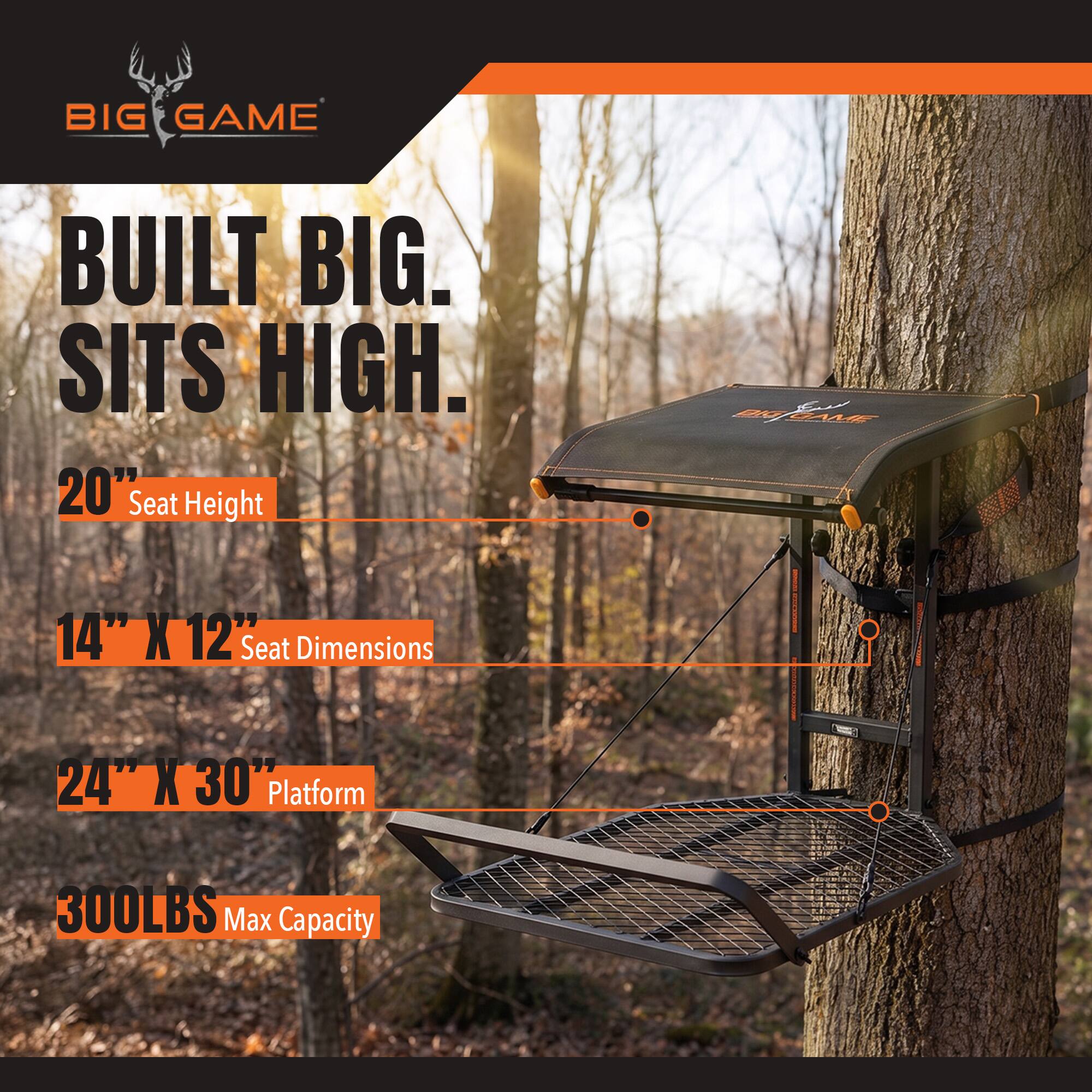 BIG GAME  
BUILT BIG. SITS HIGH.  
20" Seat Height  
14" X 12" Seat Dimensions  
24" X 30" Platform  
300LBS Max Capacity