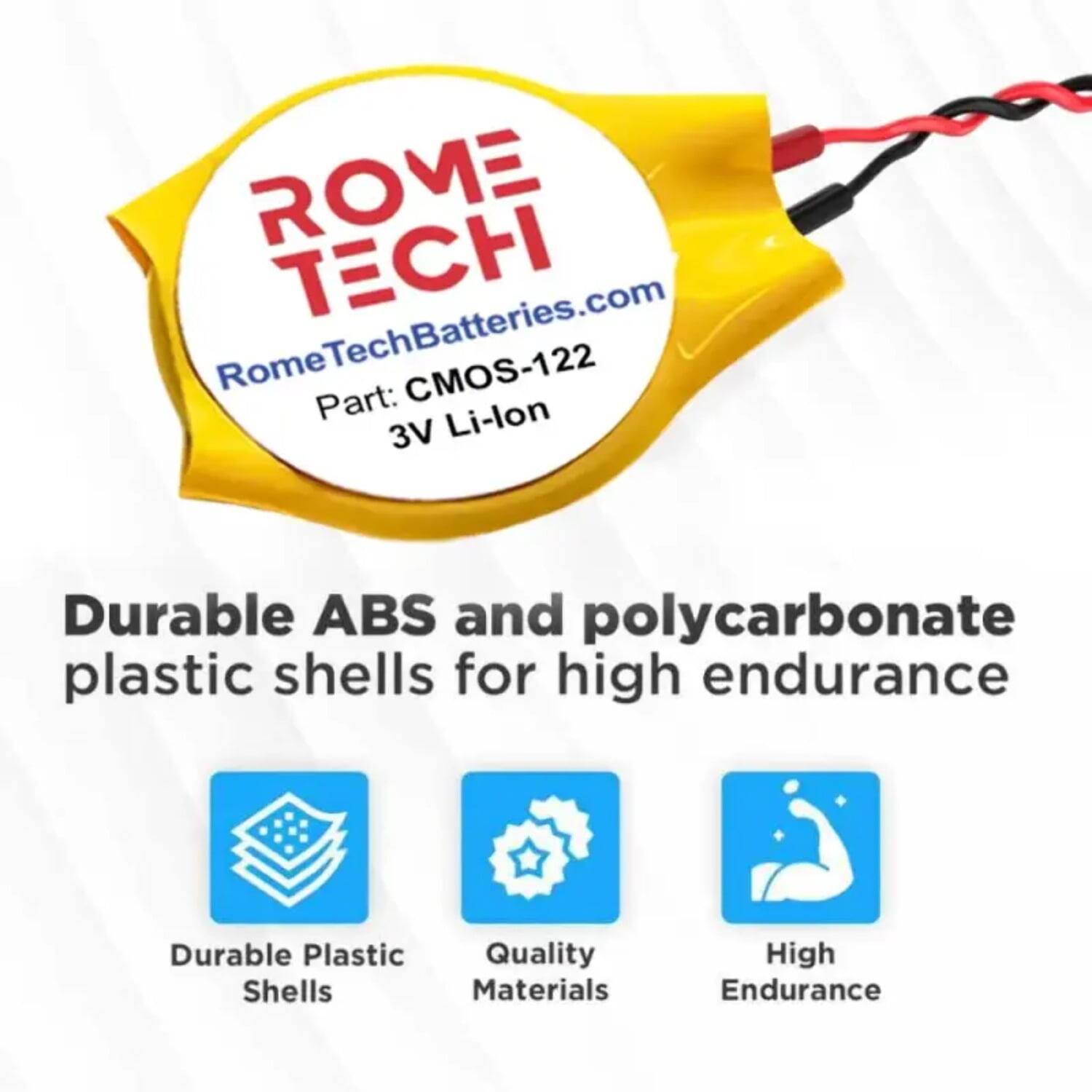 ROME TECH  
RomeTechBatteries.com  
CMOS-122  
Part: Li-lon 3V  

Durable ABS and polycarbonate plastic shells for high endurance  

- Durable Plastic Shells  
- Quality Materials  
- High Endurance