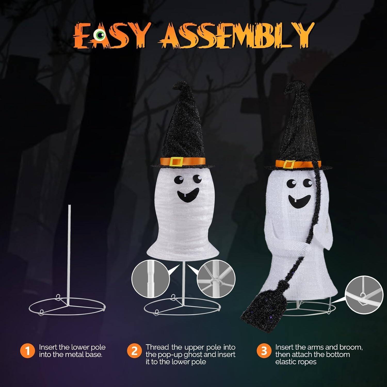 EASY ASSEMBLY

1. Insert the lower pole into the metal base.
2. Thread the upper pole into the pop-up ghost and insert it to the lower pole.
3. Insert the arms and broom, then attach the bottom elastic ropes.