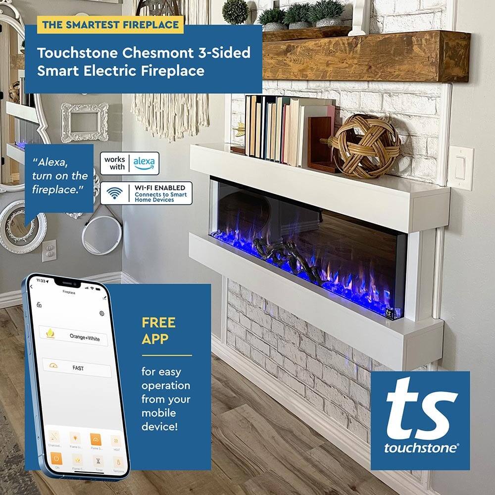 THE SMARTEST FIREPLACE

Touchstone Chesmont 3-Sided Smart Electric Fireplace

"Alexa, turn on the fireplace."

works with alexa

WI-FI ENABLED
Connects to Smart Home Devices

FREE APP
for easy operation from your mobile device!

ts touchstone