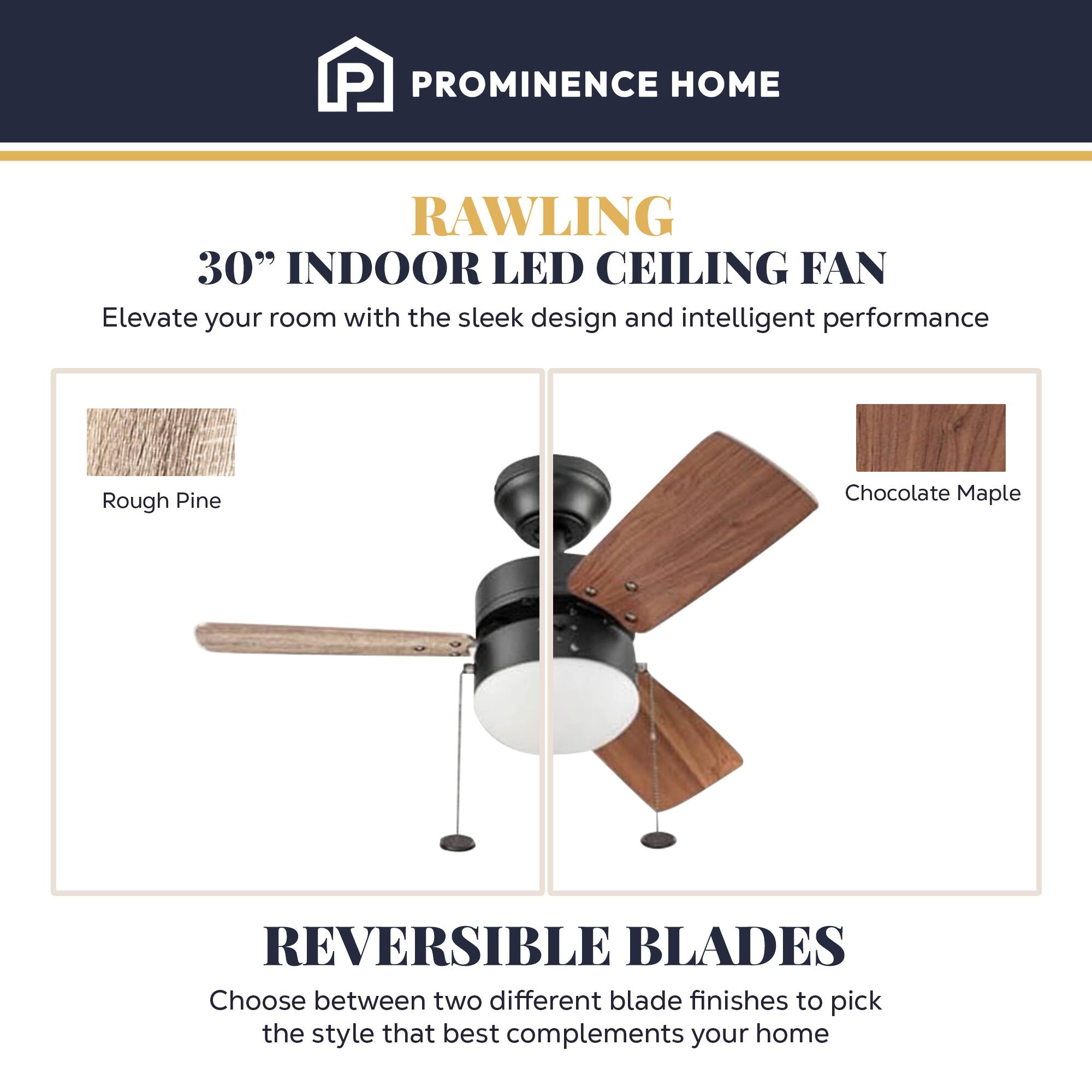 PROMINENCE HOME RAWLING 30" INDOOR LED CEILING FAN

Elevate your room with the sleek design and intelligent performance

Rough Pine
Chocolate Maple

REVERSIBLE BLADES

Choose between two different blade finishes to pick the style that best complements your home