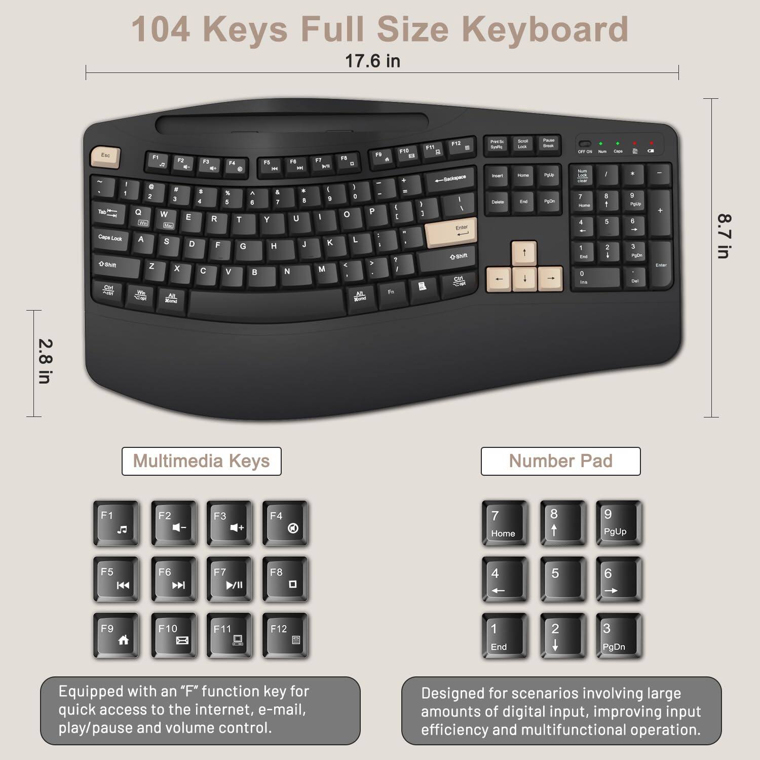 104 Keys Full Size Keyboard 17.6 in Esr - Cape LOke Be F1 Fa T  . - . . a 2 3 4 W E R : F A 8 D F Z x  n4 . 8  T G V .   F - & 1 Y H . - . 8 U L N  a  I K. M . . 1 0 o L < F . P  F1 1 . I I 1 I T  I 5 3 1 A - B NQ nas Nuats - - - - - - 1 - PAR ~ - - - - 1 - .  -  - i . 1 5 : I . 2 PULS + nute  8.7in M & 2.8 in Multimedia Keys Number Pad F1 J F2 F3 F4 a 7 Home 8 t 9 PgUp F5 H4 F6  F7 F8 4 5 6 F9 F10 F11 F12 1 End 2 + 3 PgDn Equipped with an "F" function key for quick access to the internet, e-mail