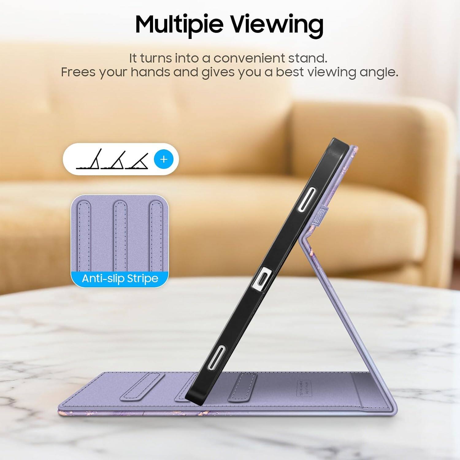 Multipie Viewing  
It turns into a convenient stand.  
Frees your hands and gives you a best viewing angle.  

Anti-slip Stripe