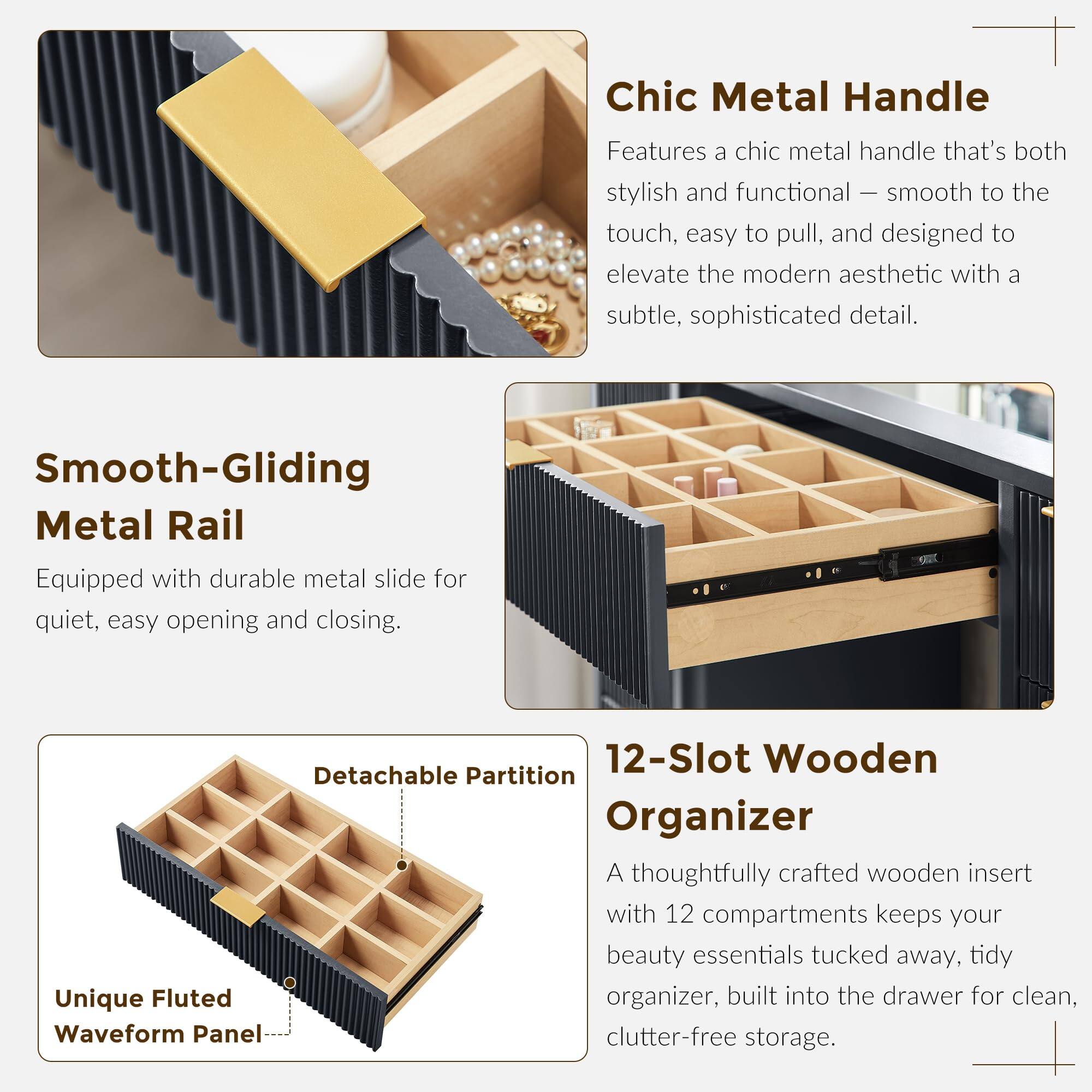 Chic Metal Handle  
Features a chic metal handle that's both stylish and functional — smooth to the touch, easy to pull, and designed to elevate the modern aesthetic with a subtle, sophisticated detail.

Smooth-Gliding Metal Rail  
Equipped with durable metal slide for quiet, easy opening and closing.

12-Slot Wooden Organizer  
A thoughtfully crafted wooden insert with 12 compartments keeps your beauty essentials tucked away, tidy organizer, built into the drawer for clean, clutter-free storage.

Unique Fluted Waveform Panel