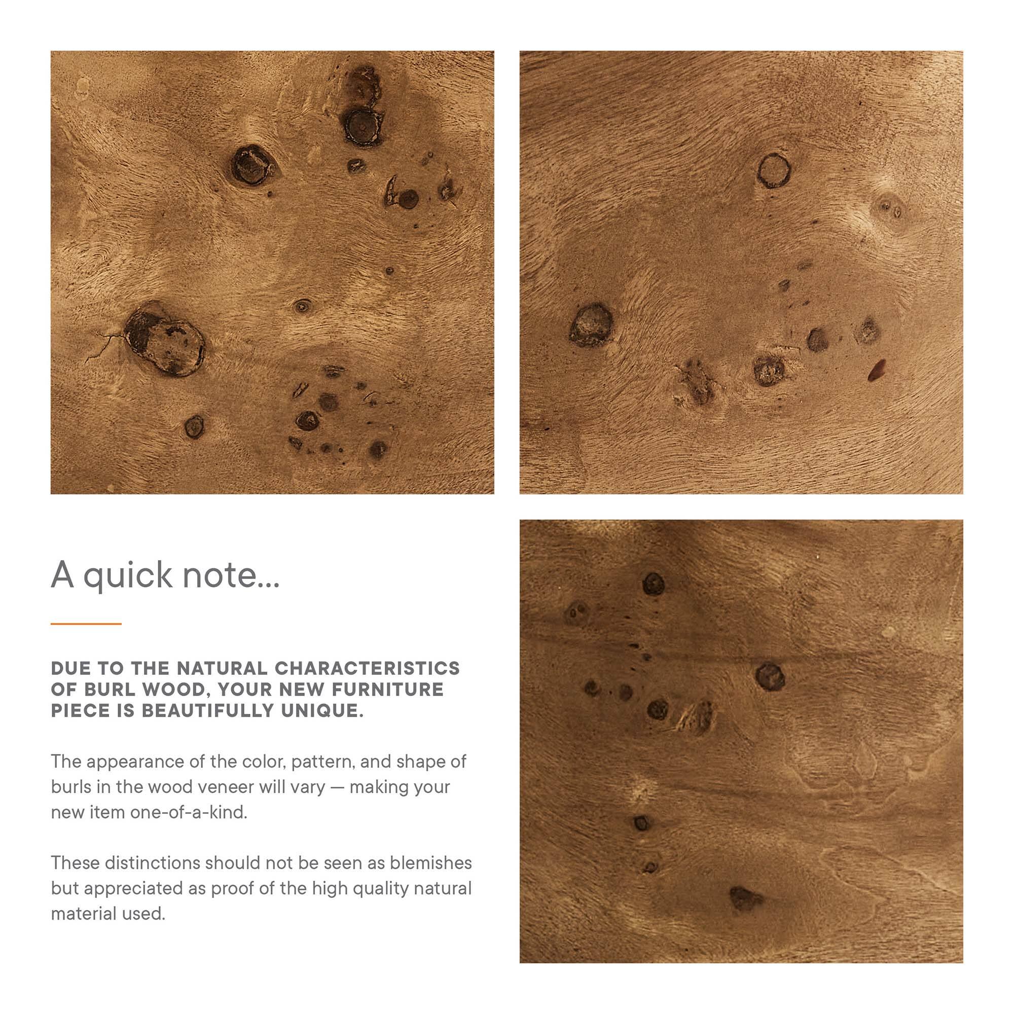 A quick note...

DUE TO THE NATURAL CHARACTERISTICS OF BURL WOOD, YOUR NEW FURNITURE PIECE IS BEAUTIFULLY UNIQUE.

The appearance of the color, pattern, and shape of burls in the wood veneer will vary — making your new item one-of-a-kind.

These distinctions should not be seen as blemishes but appreciated as proof of the high quality natural material used.