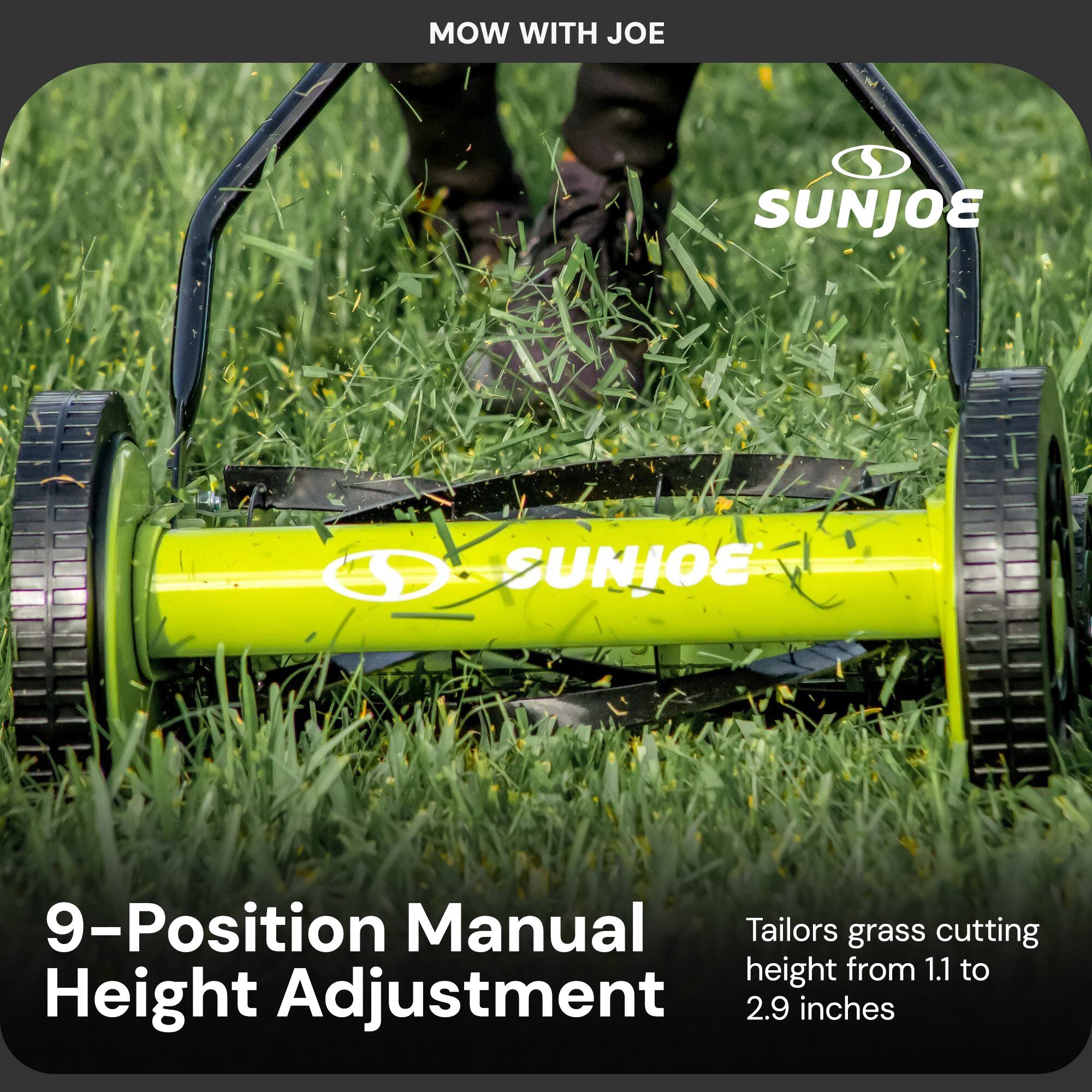 MOW WITH JOE

SUNJOE

9-Position Manual Height Adjustment

Tailors grass cutting height from 1.1 to 2.9 inches
