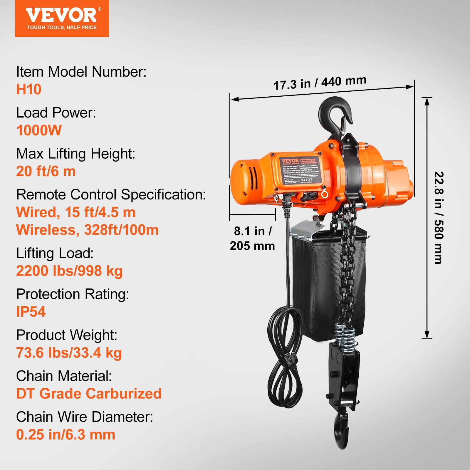 VEVOR TOUGH TOOLS, HALF PRICE

Item Model Number: H10

Load Power: 1000W

Max Lifting Height: 20 ft/6 m

Remote Control Specification: Wired, 15 ft/4.5 m, Wireless, 328ft/100m

Lifting Load: 2200 lbs/998 kg

Protection Rating: IP54

Product Weight: 73.6 lbs/33.4 kg

Chain Material: DT Grade Carburized

Chain Wire Diameter: 0.25 in/6.3 mm

Dimensions: 17.3 in / 440 mm, 22.8 in / 580 mm, 8.1 in / 205 mm