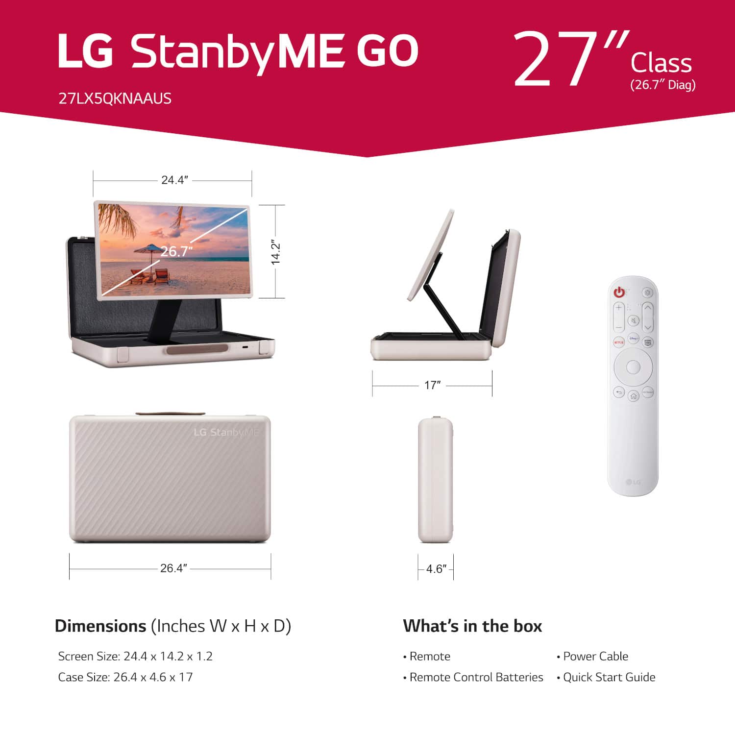 LG StanbyME GO 27LX5QKNAAUS 27" (26.7" Class Diag) 24.4" 26.7" 14.2" 1 17" 4 LG StanbyMe 26.4 4.6" Dimensions (Inches W x H x D) What's in the box Screen Size: 24.4 x 14.2 x 1.2 Remote Power Cable Case Size: 26.4 x 4.6 x 17 Remote Control Batteries Quick Start Guide