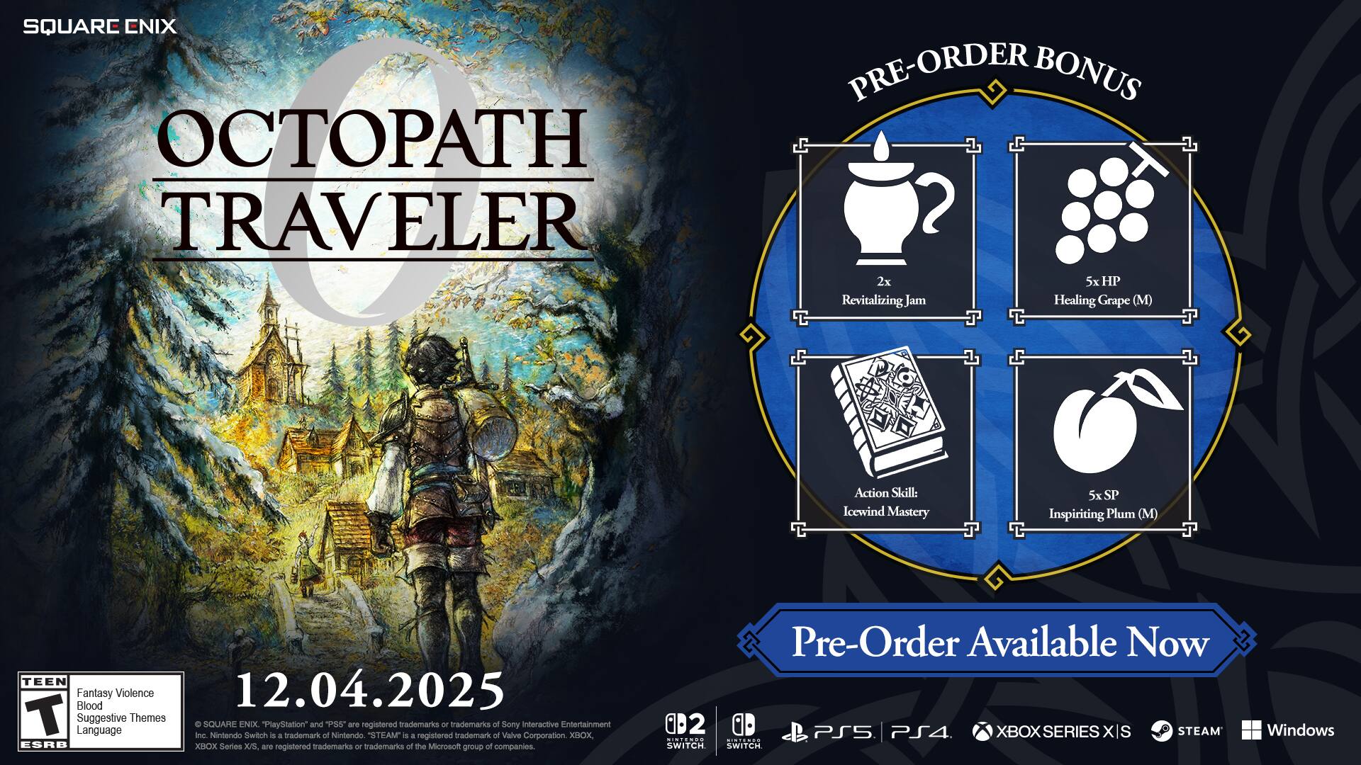 SQUARE ENIX OCTOPATH TRAVELER PRE-ORDER BONUS 2x Revitalizing Jum Healing Grape (M) Action Skill Icewind Mastery 5x SP Inspiriting Plum (M) TEEN Fantasy Blood Violence 12.04.2025 T Suggestive Language Themes O Inc. SQUARE Nintendo ENIX Switch "PlayStation" is a trademark of Sony Interactive Entertainment. "STEAM" is a trademark of Valve Corporation. "XBOX" is a registered trademark of the Microsoft group of companies. Pre-Order Available Now PS5 PS4 XBOX SERIES X/S STEAM INIENDS ...... SWITCH Windows