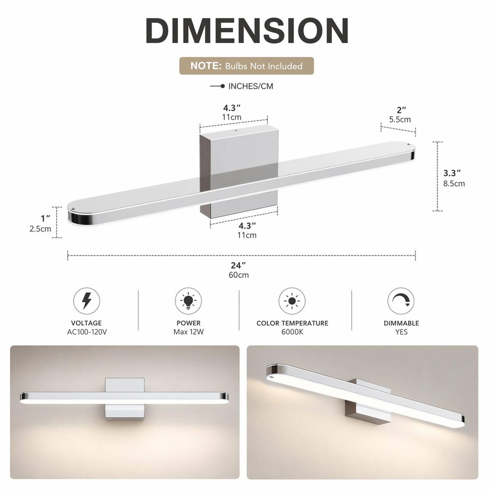 DIMENSION  
NOTE: Bulbs Not Included  
INCHES/CM  
4.3" 11cm  
2" 5.5cm  
3.3" 8.5cm  
1" 2.5cm  
24" 60cm  
VOLTAGE AC100-120V  
POWER Max 12W  
COLOR TEMPERATURE 6000K  
DIMMABLE YES
