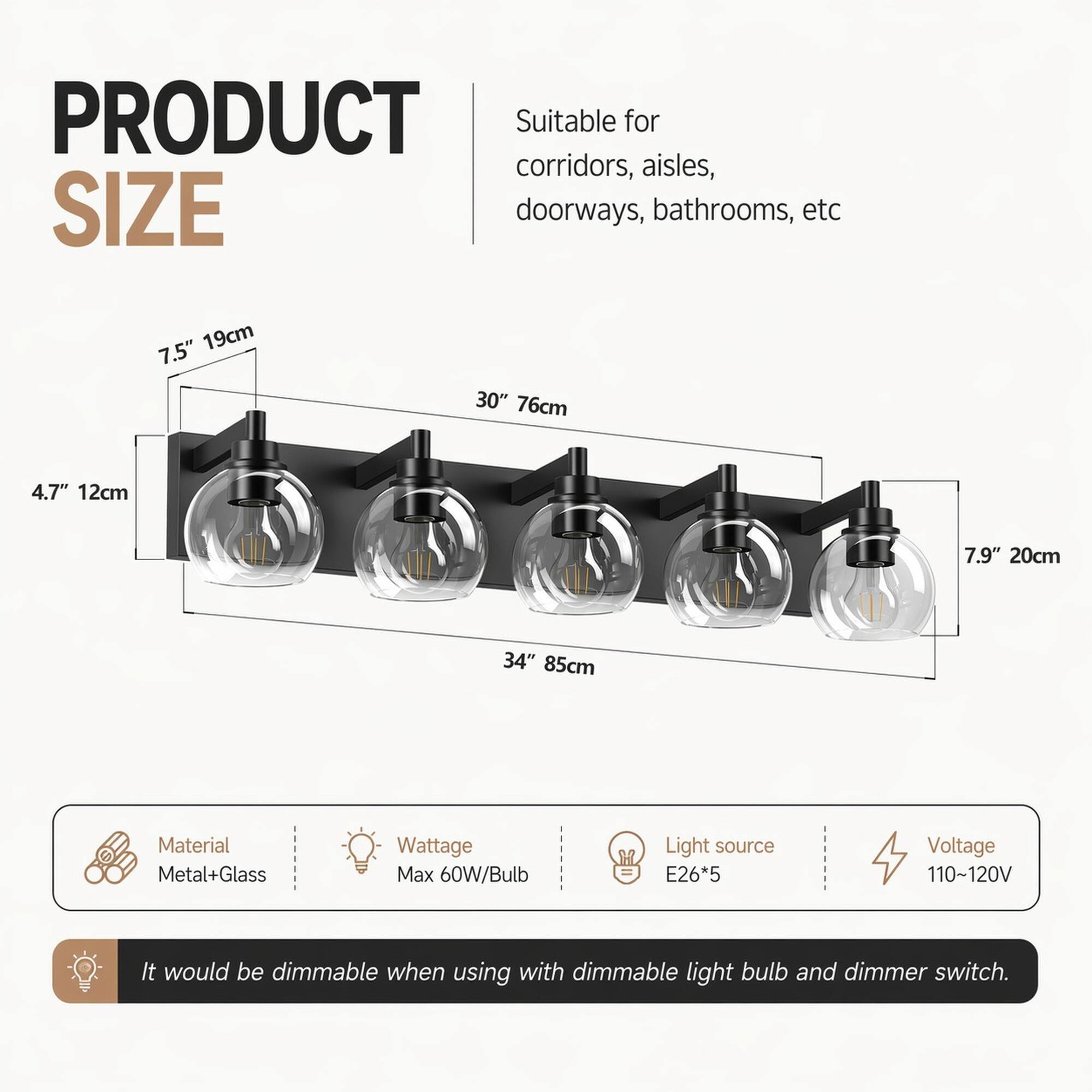 PRODUCT SIZE

Suitable for corridors, aisles, doorways, bathrooms, etc

7.5" 19cm
30" 76cm
4.7" 12cm
7.9" 20cm
34" 85cm

Material: Metal+Glass
Wattage: Max 60W/Bulb
Light source: E26*5
Voltage: 110~120V

It would be dimmable when using with dimmable light bulb and dimmer switch.
