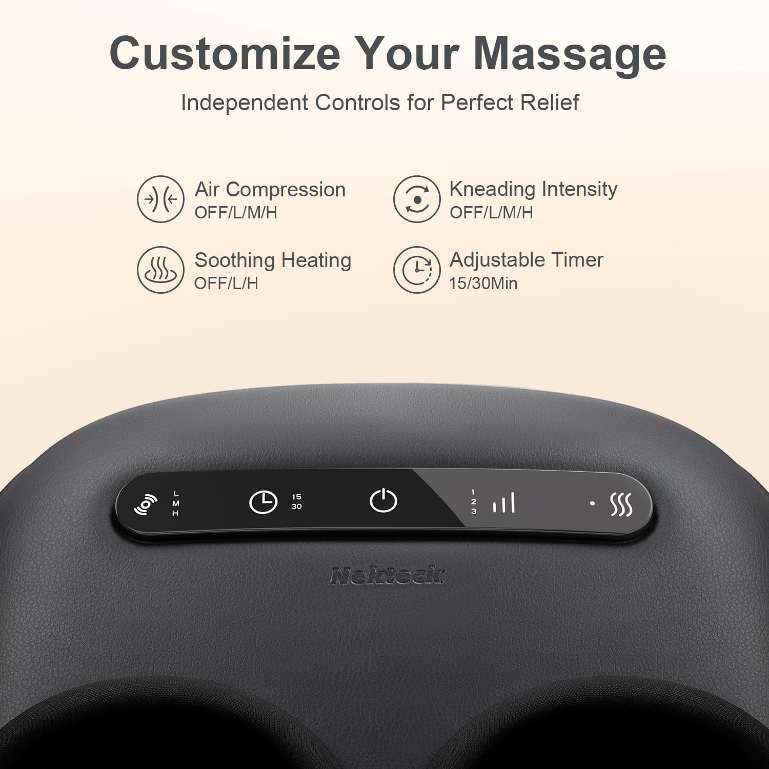Customize Your Massage  
Independent Controls for Perfect Relief  

- Air Compression: OFF/L/M/H  
- Kneading Intensity: OFF/L/M/H  
- Soothing Heating: OFF/L/H  
- Adjustable Timer: 15/30 Min  

L M H  
15 30  

Nekteck