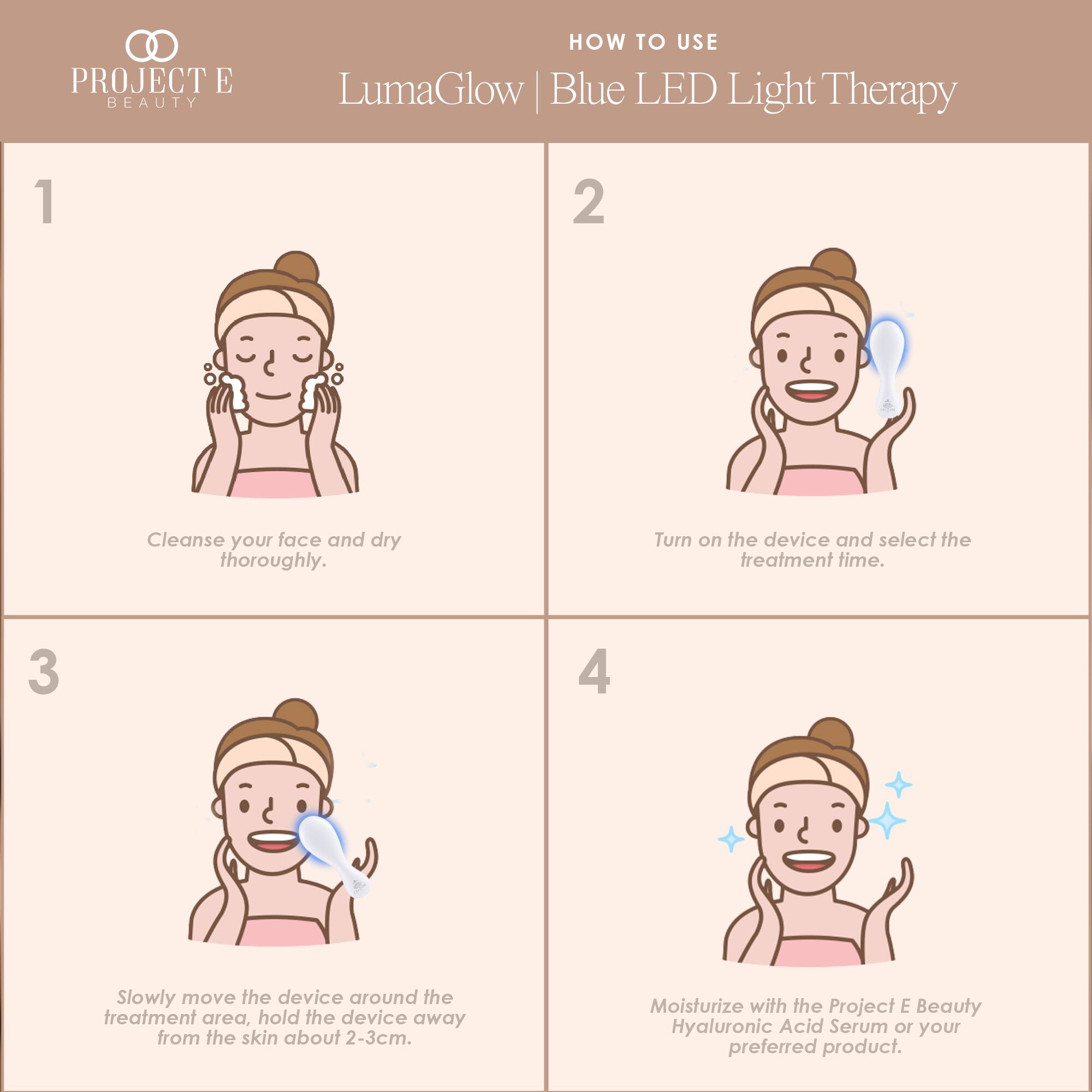 PROJECT E BEAUTY

HOW TO USE LumaGlow Blue LED Light Therapy

1. Cleanse your face and dry thoroughly.
2. Turn on the device and select the treatment time.
3. Slowly move the device around the treatment area, hold the device away from the skin about 2-3cm.
4. Moisturize with the Project E Beauty Hyaluronic Acid Serum or your preferred product.