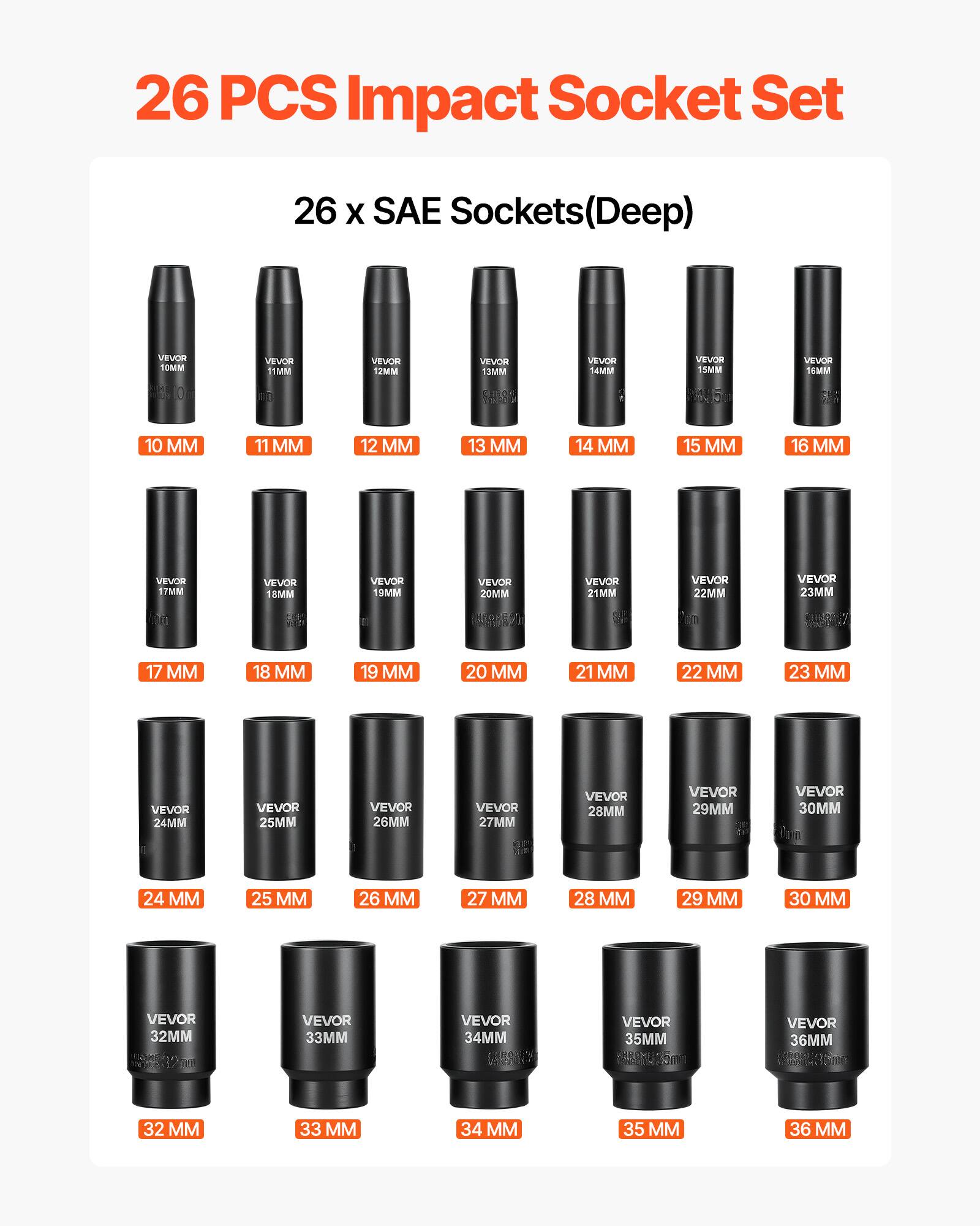 26 PCS Impact Socket Set  
26 x SAE Sockets (Deep)  
VEVOR  
10 MM  
11 MM  
12 MM  
13 MM  
14 MM  
15 MM  
16 MM  
17 MM  
18 MM  
19 MM  
20 MM  
21 MM  
22 MM  
23 MM  
24 MM  
25 MM  
26 MM  
27 MM  
28 MM  
29 MM  
30 MM  
32 MM  
33 MM  
34 MM  
35 MM  
36 MM