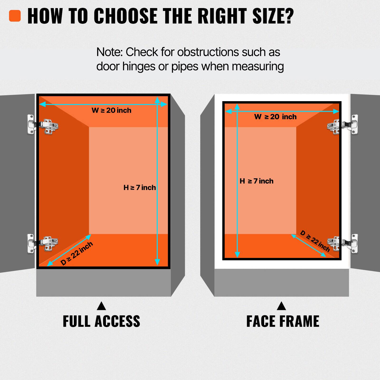 HOW TO CHOOSE THE RIGHT SIZE?

Note: Check for obstructions such as door hinges or pipes when measuring.

W ≥ 20 inch
H ≥ 7 inch
D ≥ 22 inch

FULL ACCESS
FACE FRAME