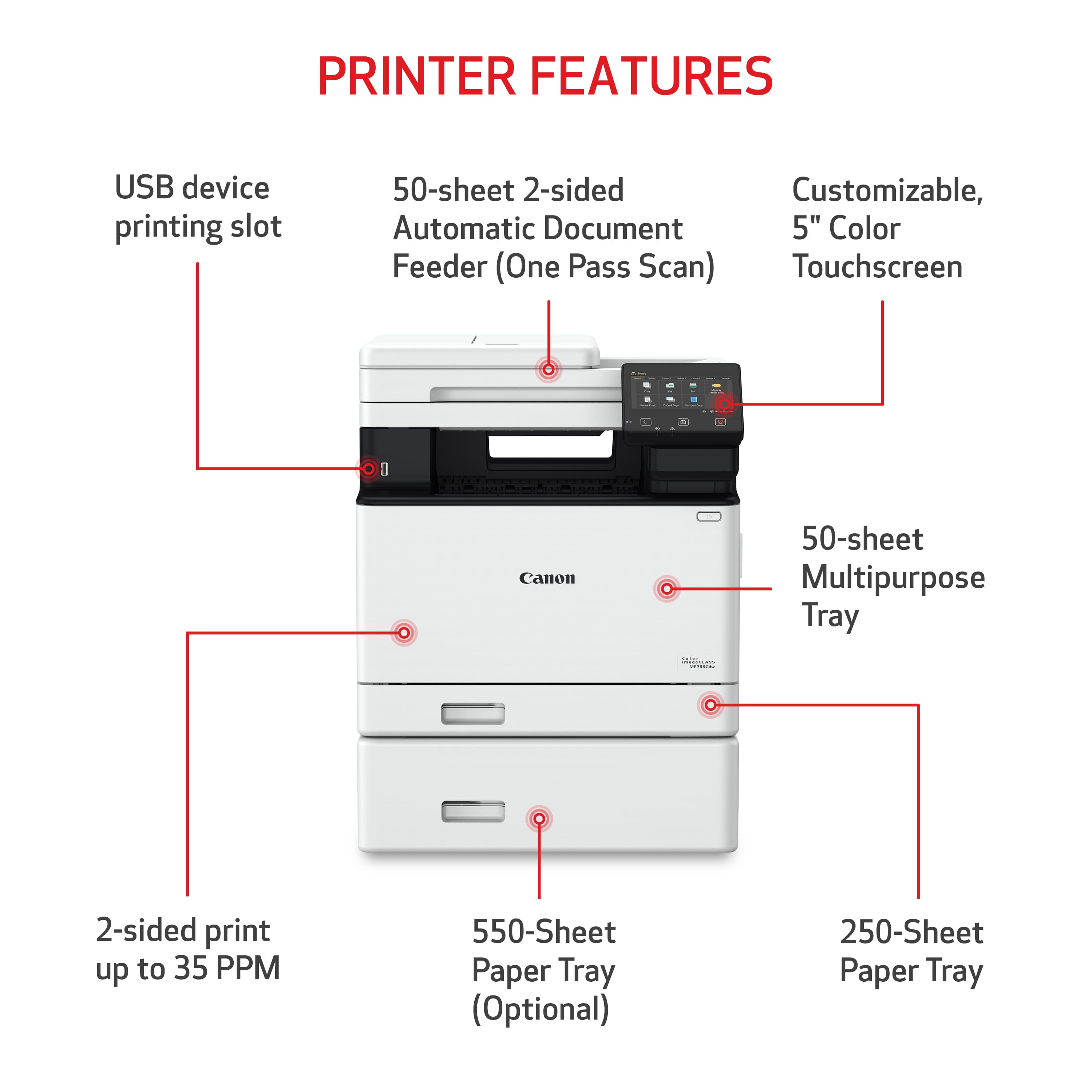 PRINTER FEATURES:
* USB device printing slot
* 50-sheet 2-sided printing
* Customizable, automatic document feeder
* 5" Color Feeder (One Pass Scan)
* Touchscreen
* 1 - 50-sheet Multipurpose Tray
* 2-sided print up to 35 PPM
* 550-Sheet Paper Tray (Optional)
* 250-Sheet Paper Tray
