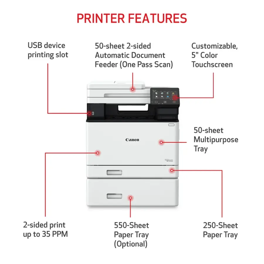 PRINTER FEATURES:

* USB device printing slot
* 50-sheet 2-sided printing
* Customizable, automatic document feeder
* 5" Color Feeder (One Pass Scan)
* Touchscreen
* 1 - 50-sheet Multipurpose Tray
* 2-sided print up to 35 PPM
* 550-Sheet Paper Tray (Optional)
* 250-Sheet Paper Tray