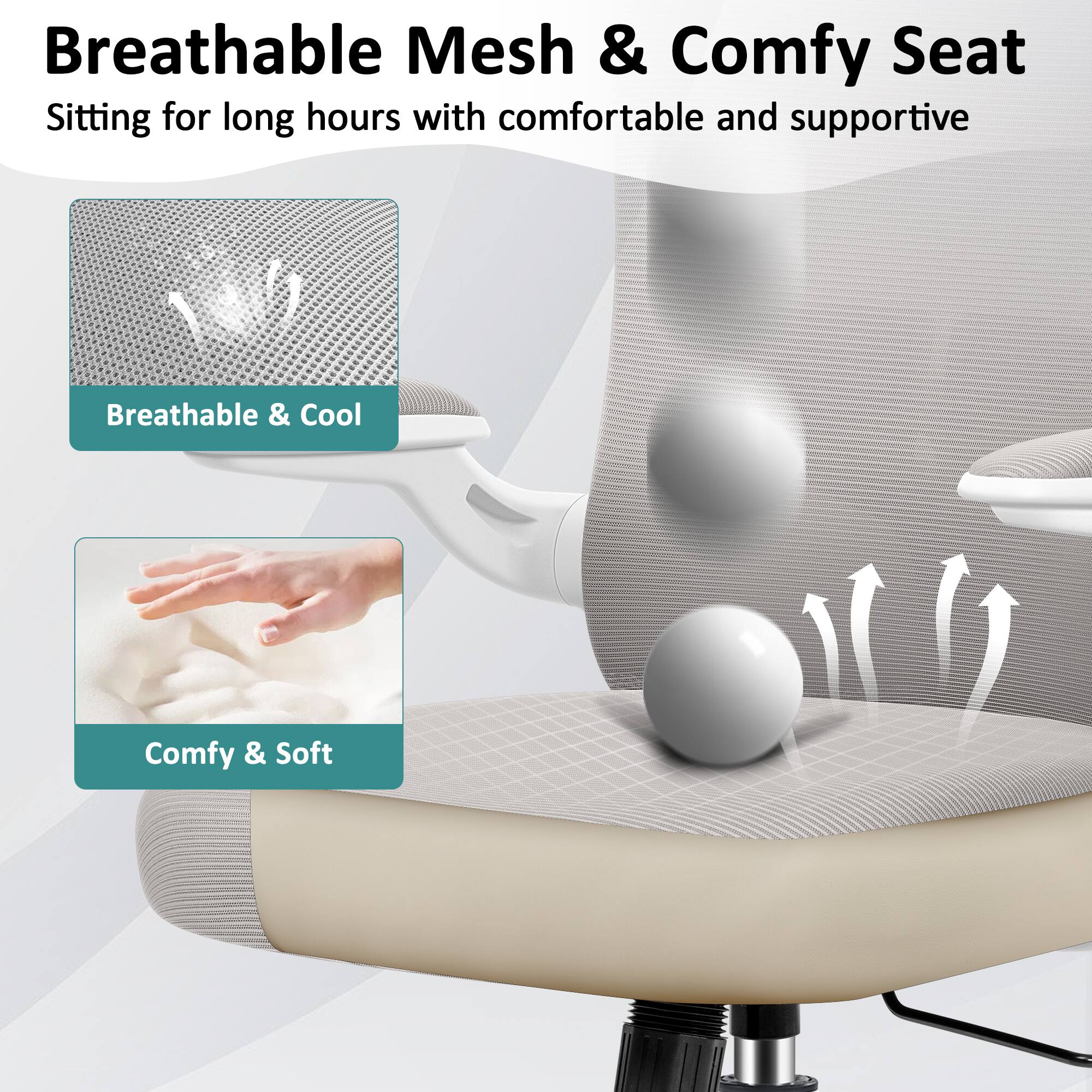Breathable Mesh & Comfy Seat  
Sitting for long hours with comfortable and supportive  
Breathable & Cool  
Comfy & Soft