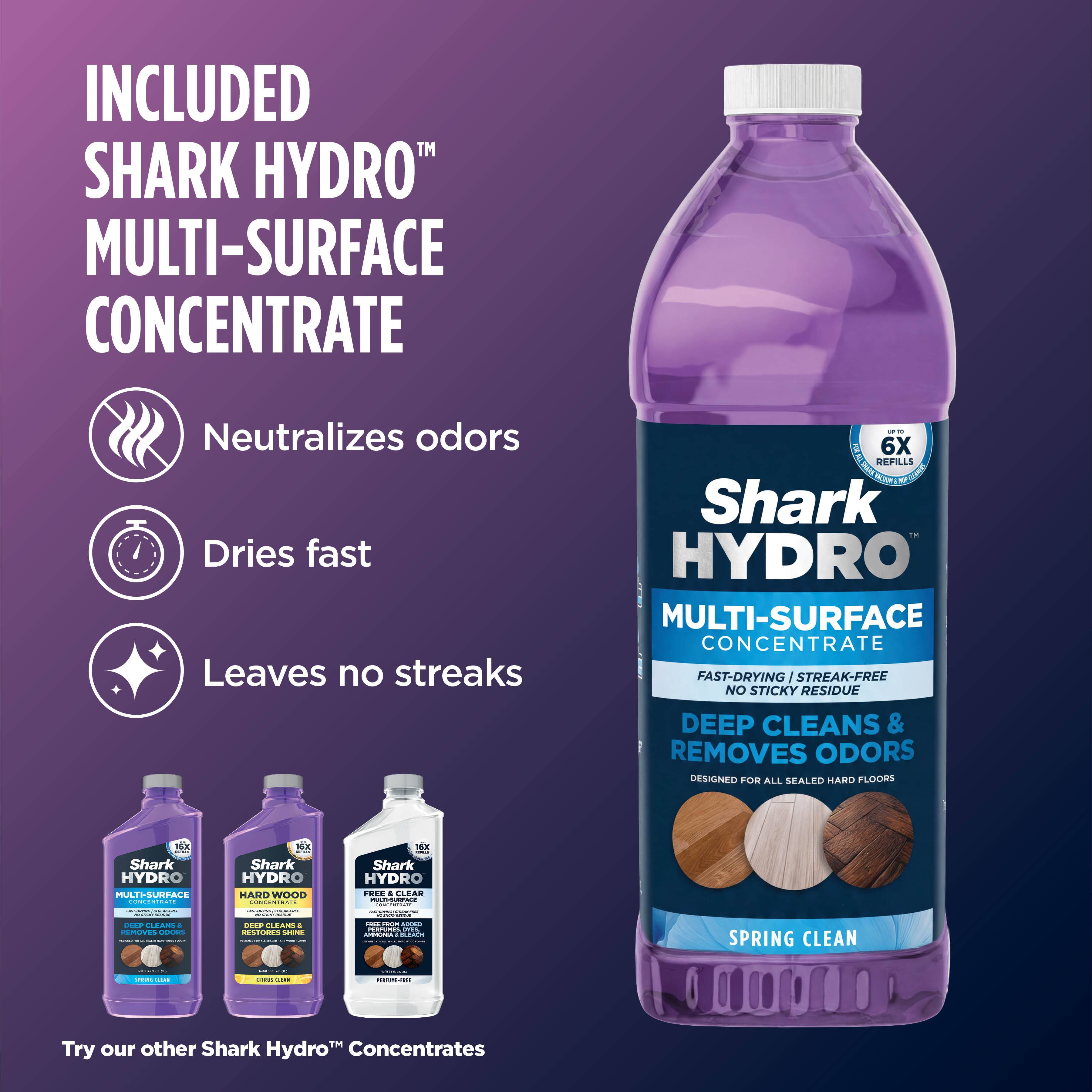 INCLUDED SHARK HYDRO™ MULTI-SURFACE CONCENTRATE  
Neutralizes odors  
Dries fast  
Leaves no streaks  

UPTER 6X REFILLS MF  
Shark HYDRO MULTI-SURFACE CONCENTRATE FAST-DRYING STREAK-FREE NO STICKY RESIDUE DEEP CLEANS & REMOVES ODORS DESIGNED FOR ALL SEALED HARD FLOORS  

16X - Shark HYDRO MULTI-SURFACE CONCENTRATE  
16X - Shark HYDRO HARD WOOD CONCENTRATE  
16X - Shark HYDRO FREE & CLEAR MULTI-SURFACE CONCENTRATE  

DEEP CLEANS - REMOVES ODORS  
RESTORES SHINE  

SPRING CLEAN  

Try our other Shark Hydro™ Concentrates