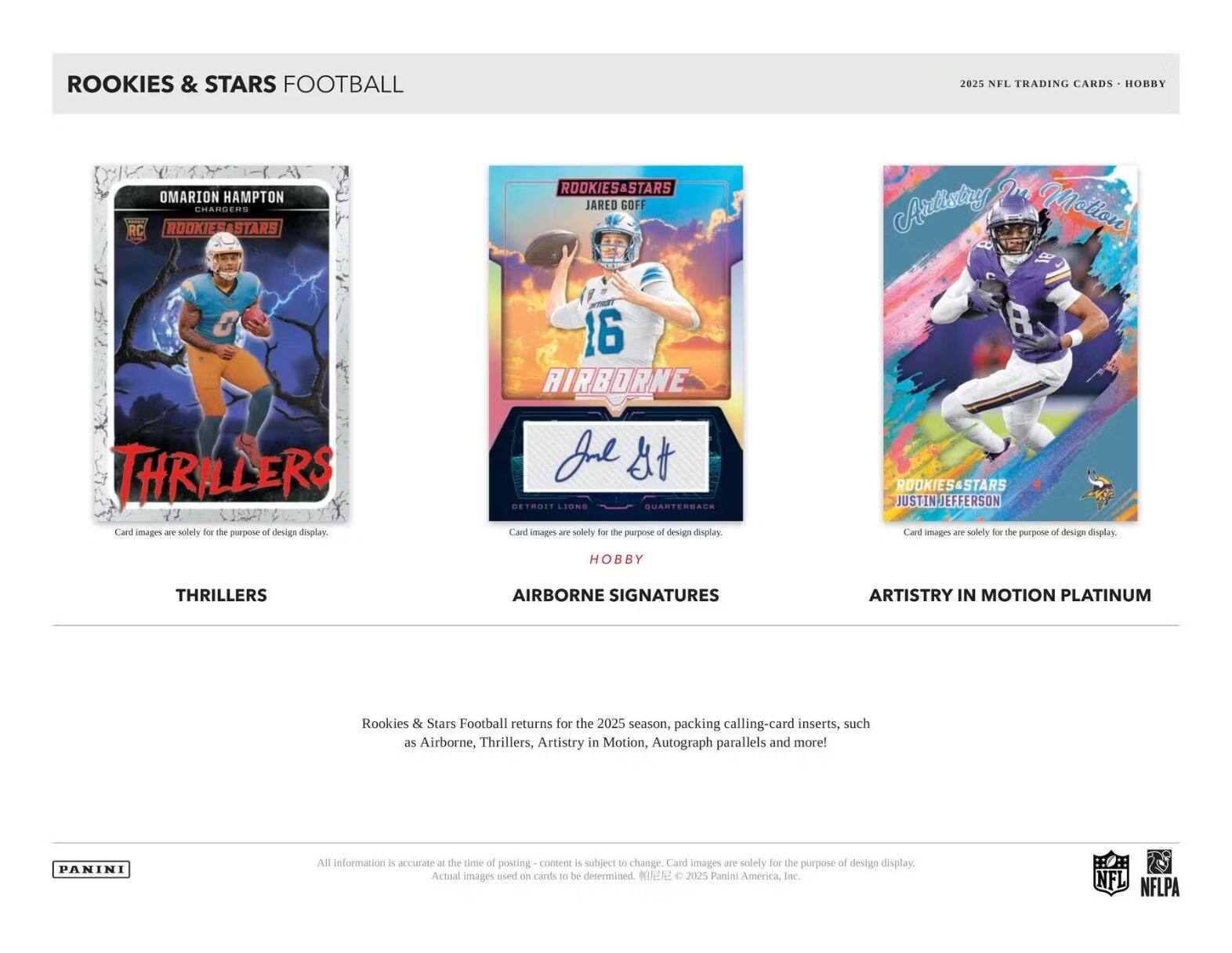ROOKIES & STARS FOOTBALL

2025 NFL TRADING CARDS - HOBBY

OMARION HAMPTON  
CHARGERS  
ROOKIES&STARS  
RC  
THRILLERS

JARED GOFF  
ROOKIES&STARS  
AIRBORNE SIGNATURES  
HOBBY

JUSTIN JEFFERSON  
ROOKIES&STARS  
ARTISTRY IN MOTION PLATINUM

Rookies & Stars Football returns for the 2025 season, packing calling-card inserts, such as Airborne, Thrillers, Artistry in Motion, Autograph parallels and more!

All information is accurate at the time of posting - content is subject to change. Card images are solely for the purpose of design display. Actual images used on cards to be determined. ©2025 Panini America, Inc. NFL NFLPA