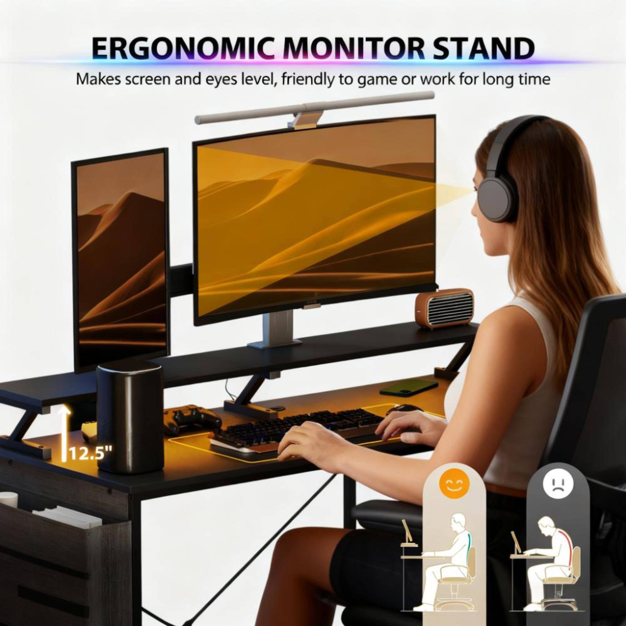 ERGONOMIC MONITOR STAND  
Makes screen and eyes level, friendly to game or work for long time  
12.5"