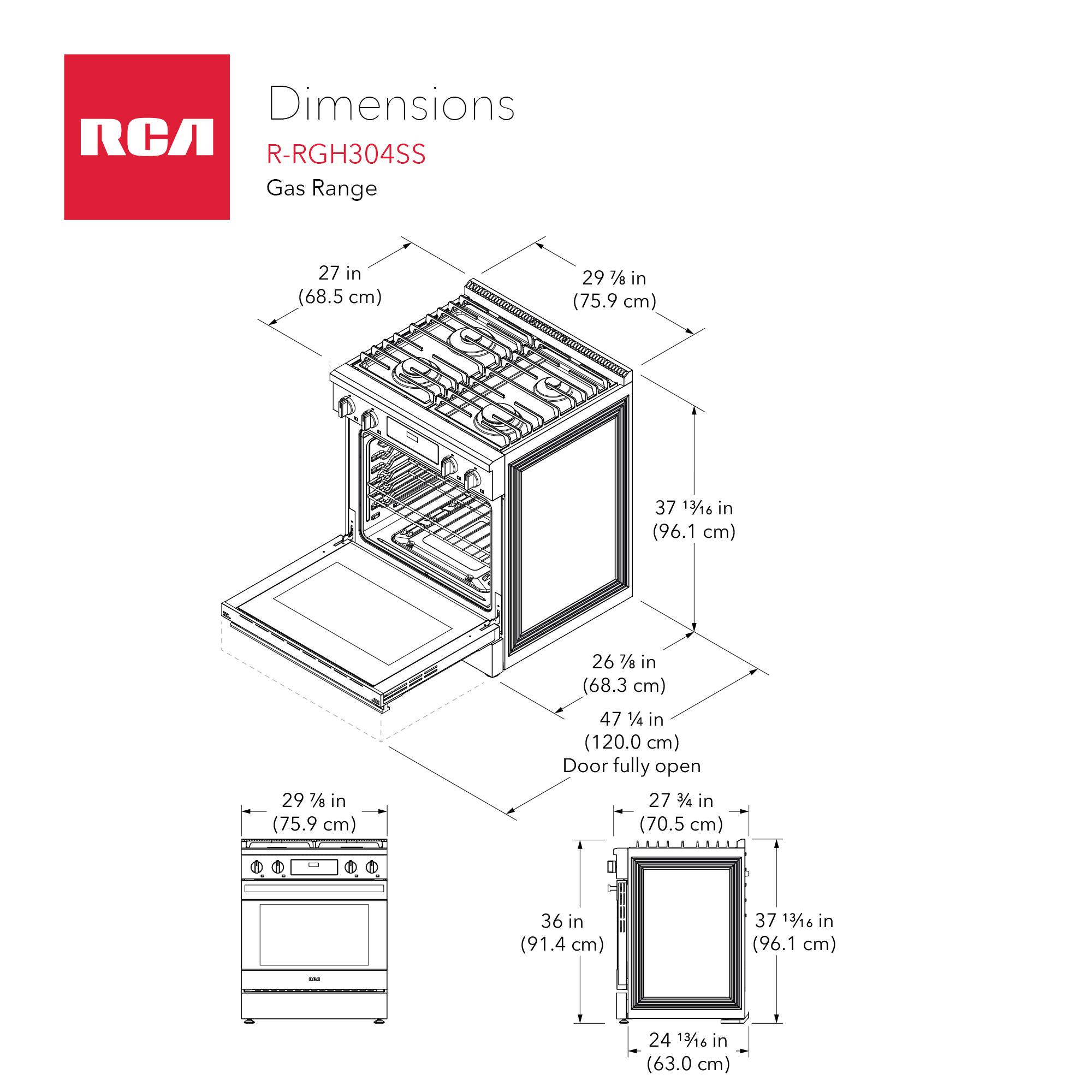 Dimensions RCA R-RGH304SS Gas Range  
- Width: 27 in (68.5 cm)  
- Depth: 29 7/16 in (75.9 cm)  
- Height: 37 13/16 in (96.1 cm)  
- Width with Door Open: 29 1/8 in (75.9 cm)  
- Depth with Door Open: 26 7/16 in (68.3 cm)  
- Height with Door Open: 47 1/4 in (120.0 cm)  
- Door Fully Open Width: 27 3/4 in (70.5 cm)  
- Door Fully Open Depth: 36 in (91.4 cm)  
- Door Fully Open Height: 37 13/16 in (96.1 cm)  
- Oven Interior Width: 24 13/16 in (63.0 cm)