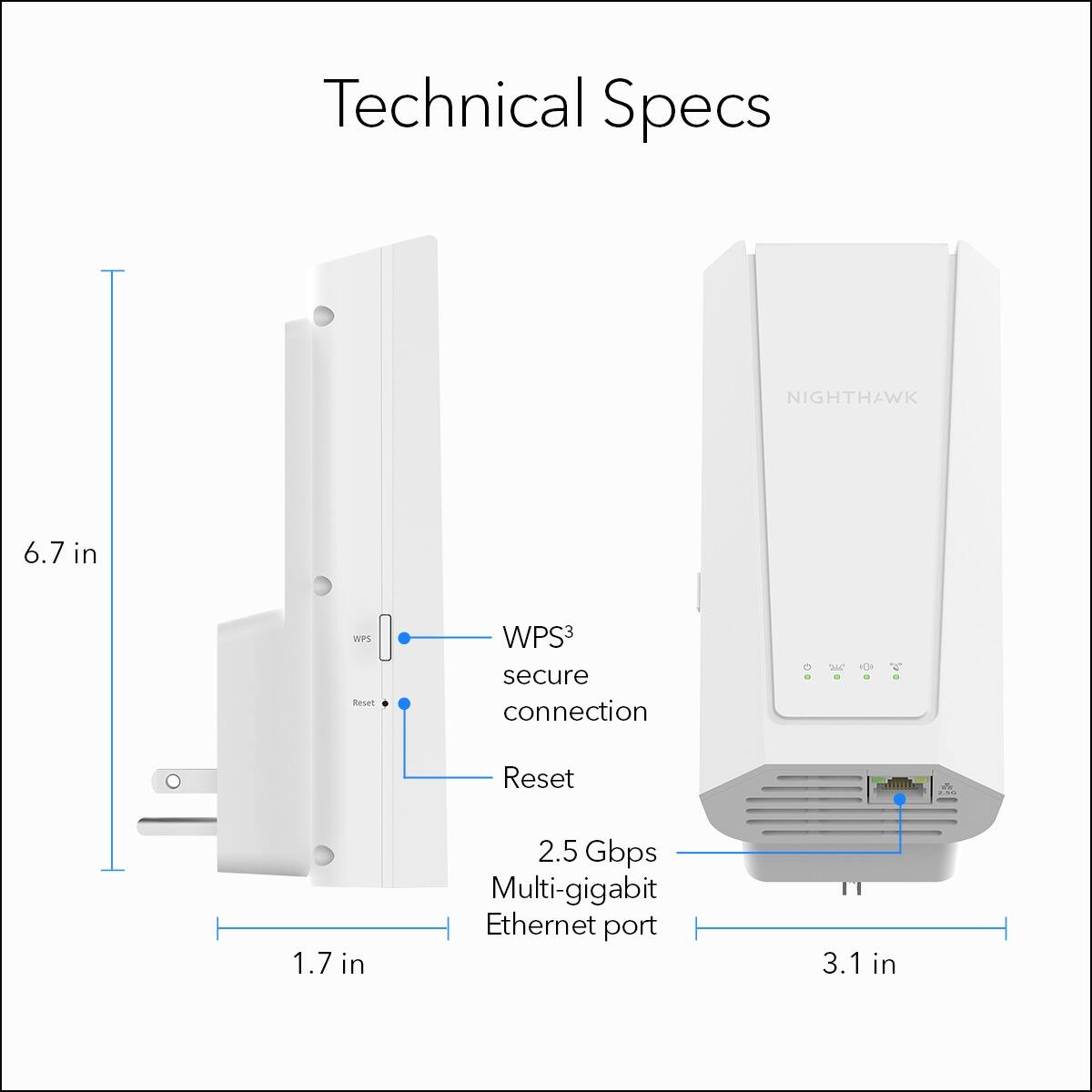 Technical Specs

NIGHTHAWK
6.7 in
WPS3 secure connection
Reset
1.7 in
2.5 Gbps Multi-gigabit Ethernet port
3.1 in