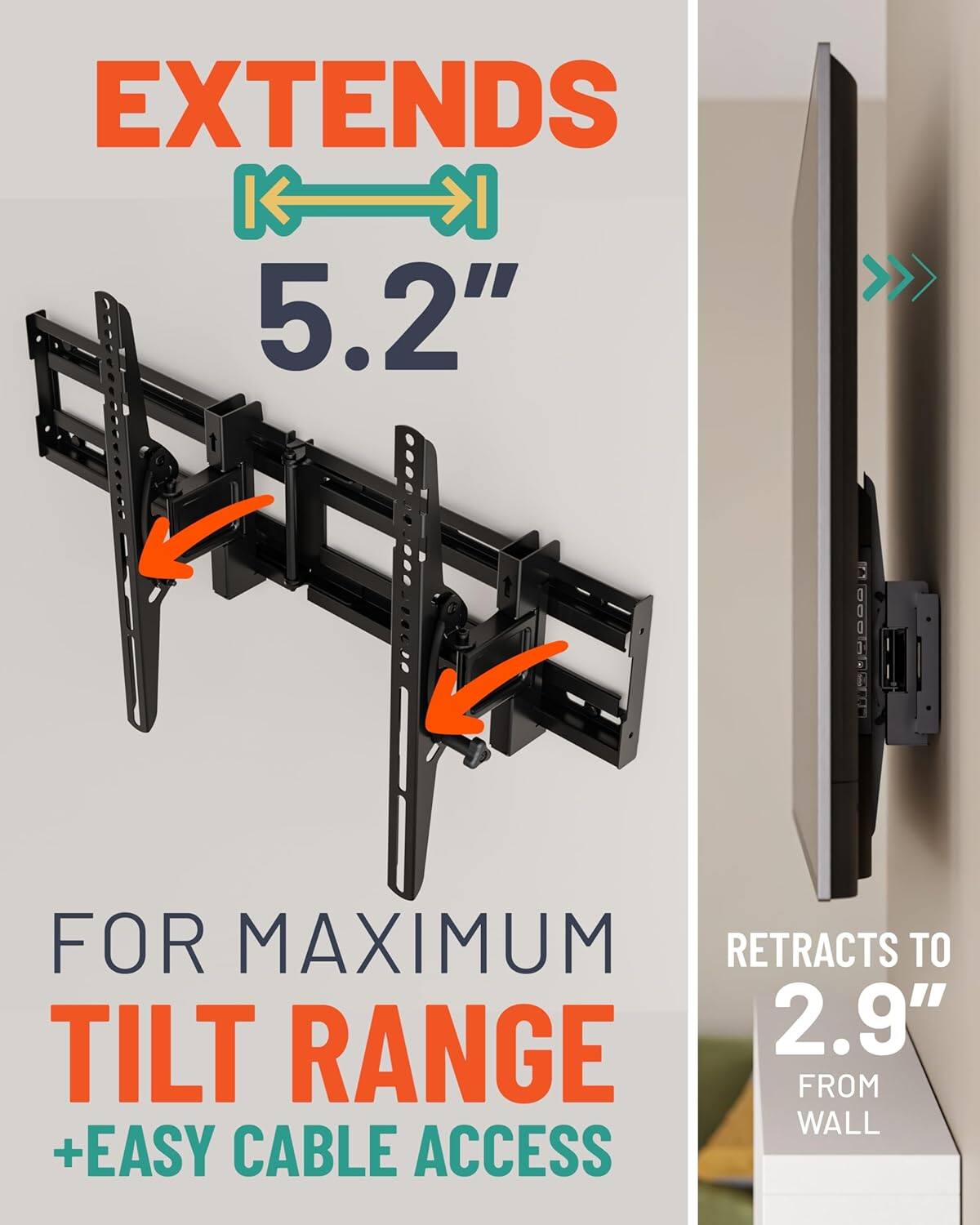 EXTENDS 5.2"  
FOR MAXIMUM TILT RANGE + EASY CABLE ACCESS  
RETRACTS TO 2.9" FROM WALL