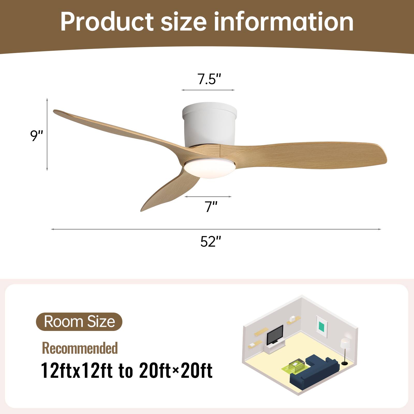 Product size information

- Blade length: 52"
- Blade width: 7"
- Height: 9"
- Diameter: 7.5"

Room Size
Recommended: 12ft x 12ft to 20ft x 20ft