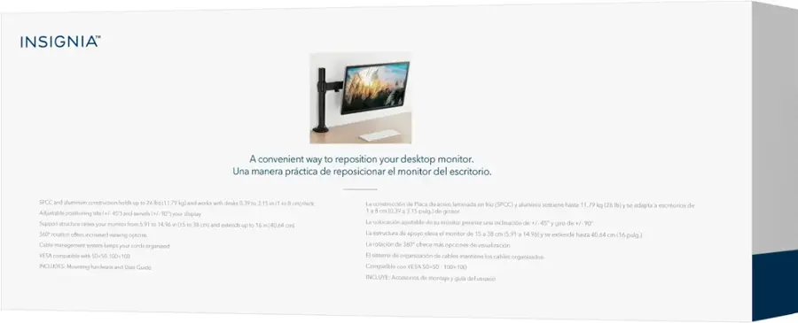 INSIGNIA
A convenient way to reposition your desktop monitor.
Una manera prctica de reposicionar el monitor del escritorio.
SPCC and aluminum construction holds up to 26 lbs (11.79 kg) and works with desks 0.39 to 3.15 in to 8 cm) thick.
Adjustable positioning tits (+/ 45" and swivels +/ 90) your display.
Support structure raises your monitor from 5.91 to 14.96 in to 38 cm) and extends up to 16 in (40.64 cm).
360 rotation offers increased viewing options.
Cable management System keeps your cords organized.
VESA compatible with 50x50-100x1(INCLUDES Mounting hardware and User Guide).
La construccin de Placa de acero laminada en frio (SPCC) y aluminio sostiene hasta 1.79 kg (26 lb) y se adapta a escritorios de 1 a 8 cm (0.39 a 3.15 pulg.) de grosor.
La colocacin ajustable de su monitor permite una inclinacin de + 45 giro de +/ 90 7.
La estructura de apoyo eleva el monitor de 15 a 38 cm (5.91 a 14.96) extiende hasta 40.64 y os cm (16 pulg.) La rotacin de 360 ofrece opciones de visualizacin aumentadas.
