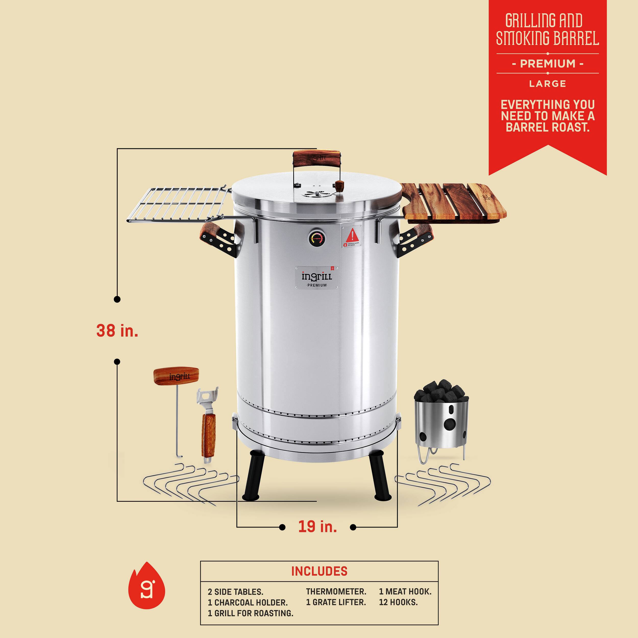 GRILLING AND SMOKING BARREL  
- PREMIUM -  
LARGE  
EVERYTHING YOU NEED TO MAKE A BARREL ROAST.  

38 in.  
19 in.  

INCLUDES  
2 SIDE TABLES.  
1 CHARCOAL HOLDER.  
1 THERMOMETER.  
1 MEAT HOOK.  
1 GRATE LIFTER.  
12 HOOKS.  
1 GRILL FOR ROASTING.