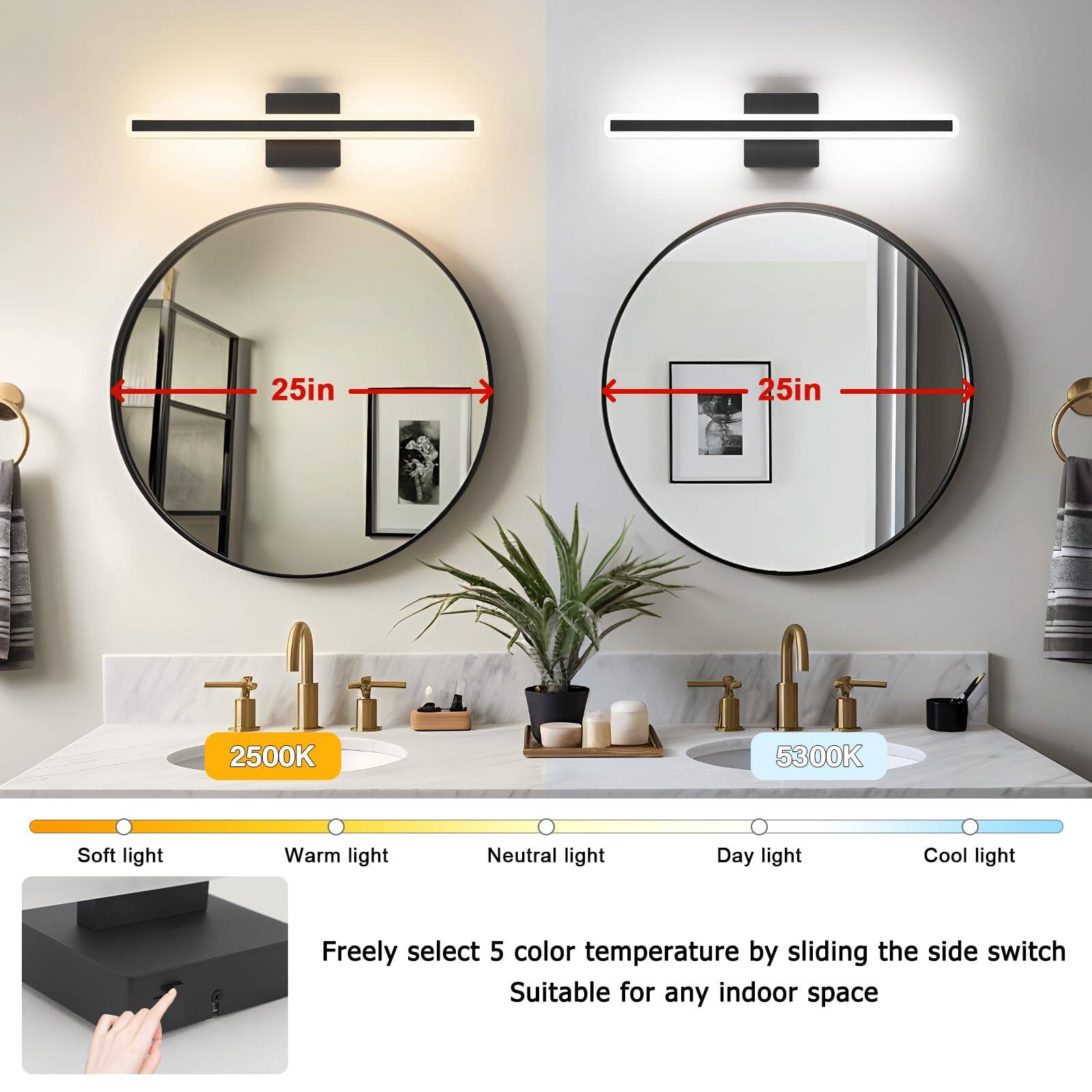 25in  
25in  
2500K  
5300K  
Soft light  
Warm light  
Neutral light  
Day light  
Cool light  
Freely select 5 color temperature by sliding the side switch  
Suitable for any indoor space