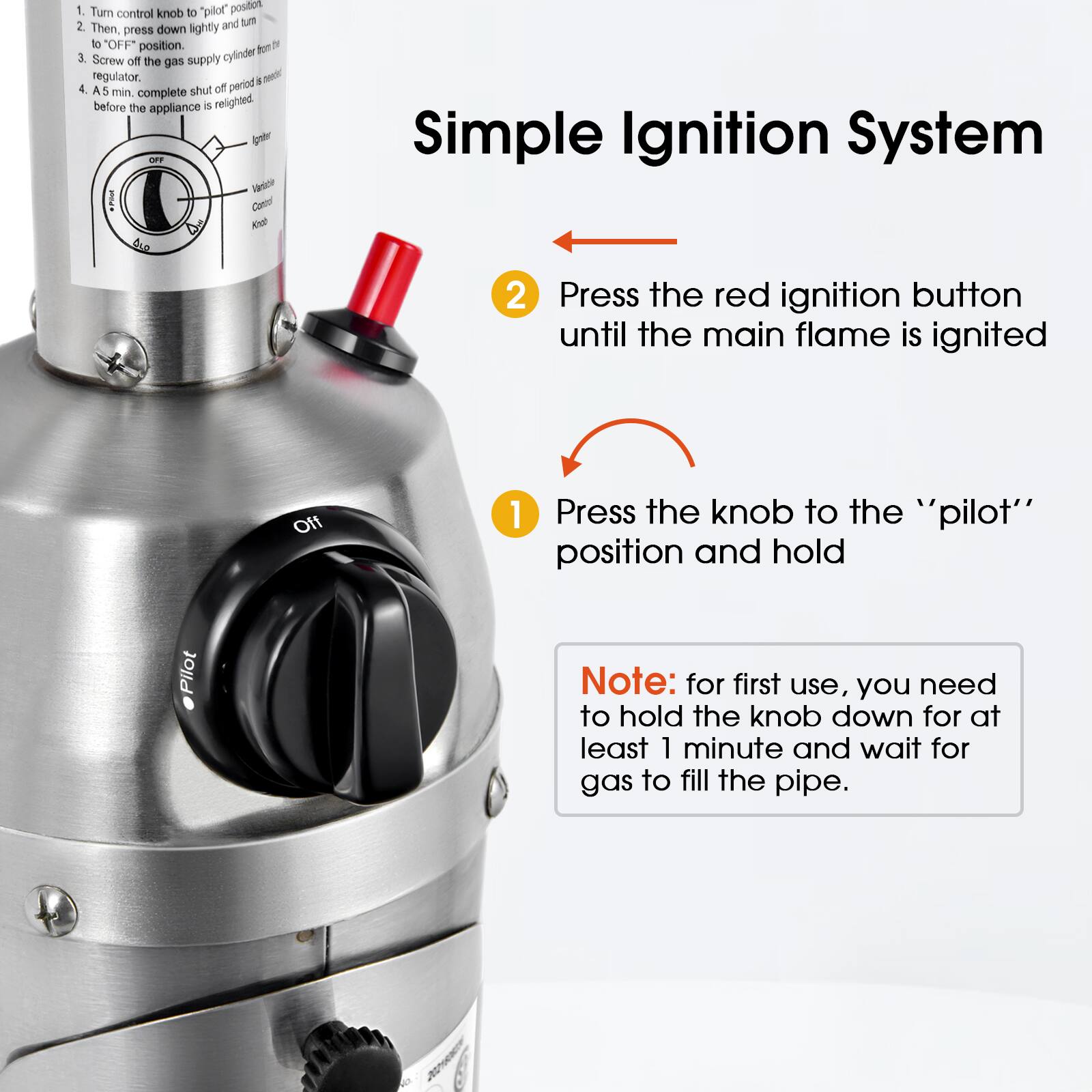 1. Turn control knob to "pilot" position.
2. Then, press down lightly and turn to "OFF" position.
3. Screw off the gas supply cylinder regulator.
4. A 5 min. complete shut off period is necessary before the appliance is relighted.

Simple Ignition System
1. Press the knob to the "pilot" position and hold
2. Press the red ignition button until the main flame is ignited

Note: for first use, you need to hold the knob down for at least 1 minute and wait for gas to fill the pipe.