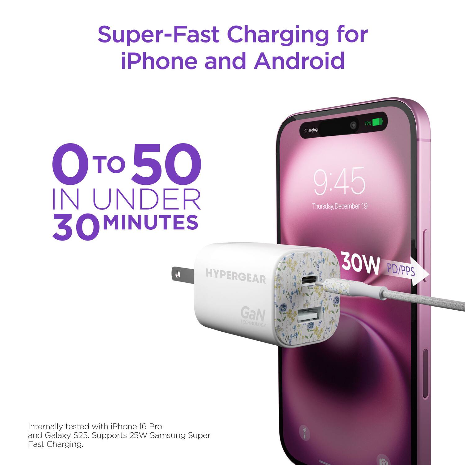 Super-Fast Charging for iPhone and Android  
0 TO 50 IN UNDER 30 MINUTES  

HYPERGEAR  
75% Charging  
9:45 Thursday, December 19  

30W PD/PPS GaN TECHNOLOGY  
Internally tested with iPhone 16 Pro and Galaxy S25.  
Supports 25W Samsung Super Fast Charging.