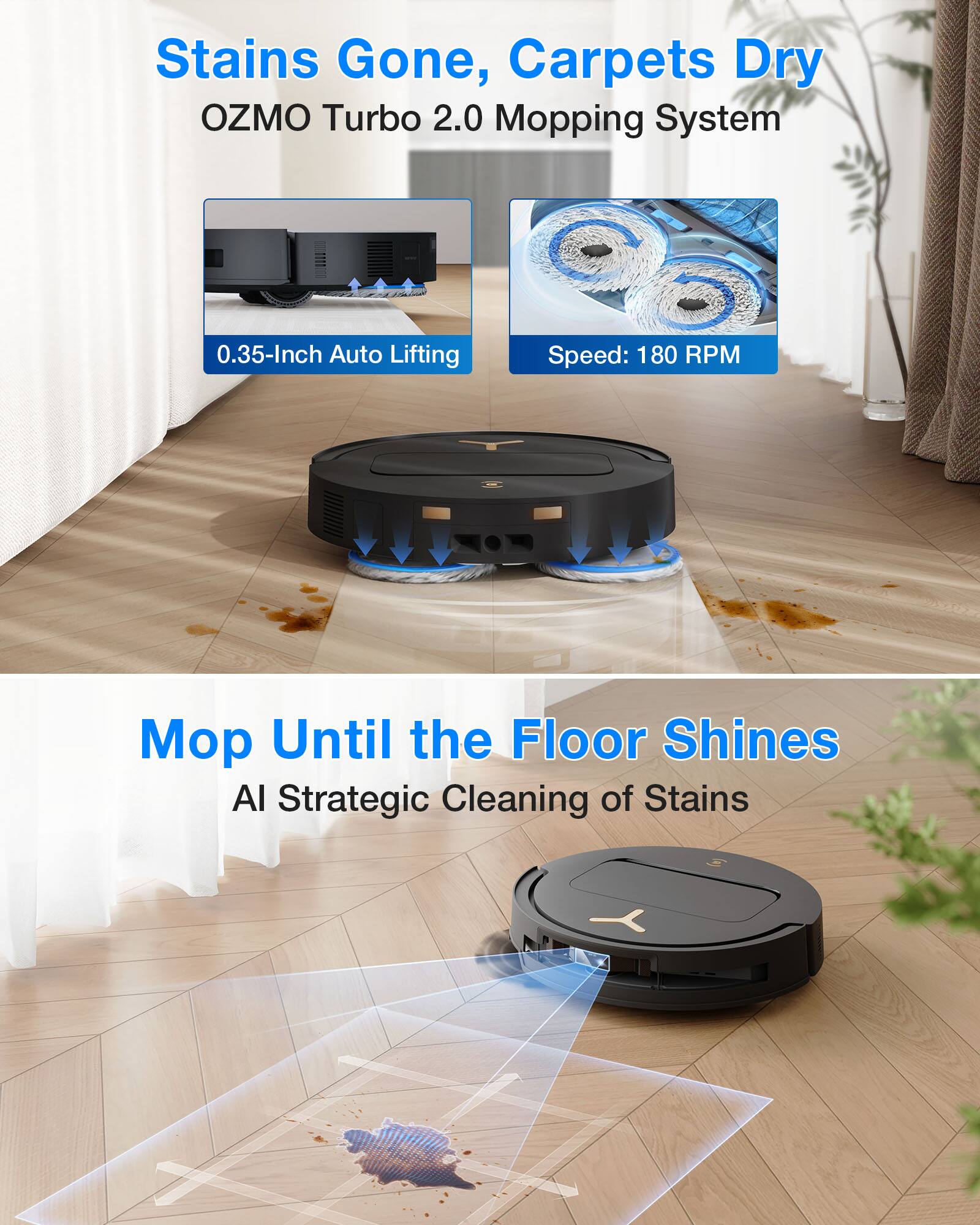 Stains Gone, Carpets Dry  
OZMO Turbo 2.0 Mopping System  
0.35-Inch Auto Lifting  
Speed: 180 RPM  

Mop Until the Floor Shines  
AI Strategic Cleaning of Stains