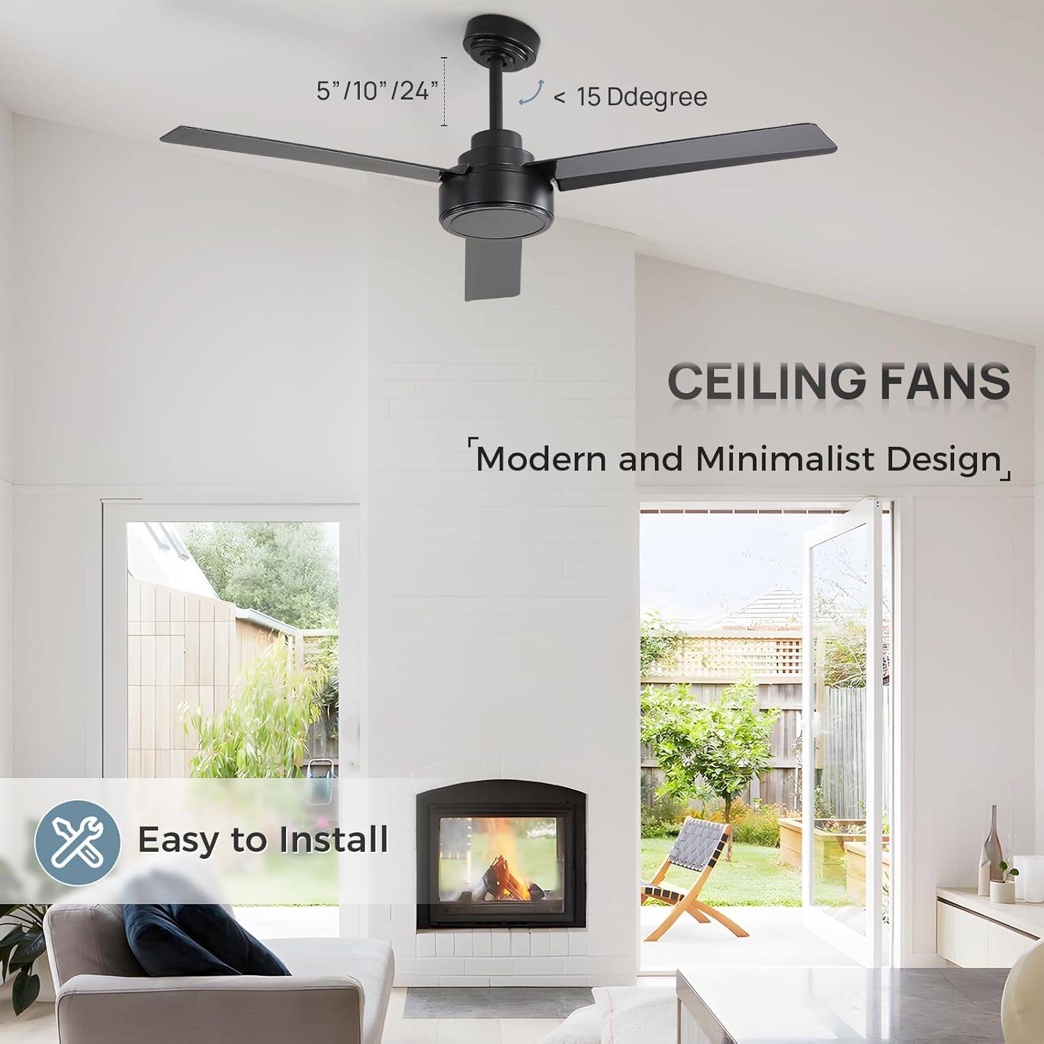 5" / 10" / 24"  
< 15 Ddegree  
CEILING FANS  
Modern and Minimalist Design,  
Easy to Install