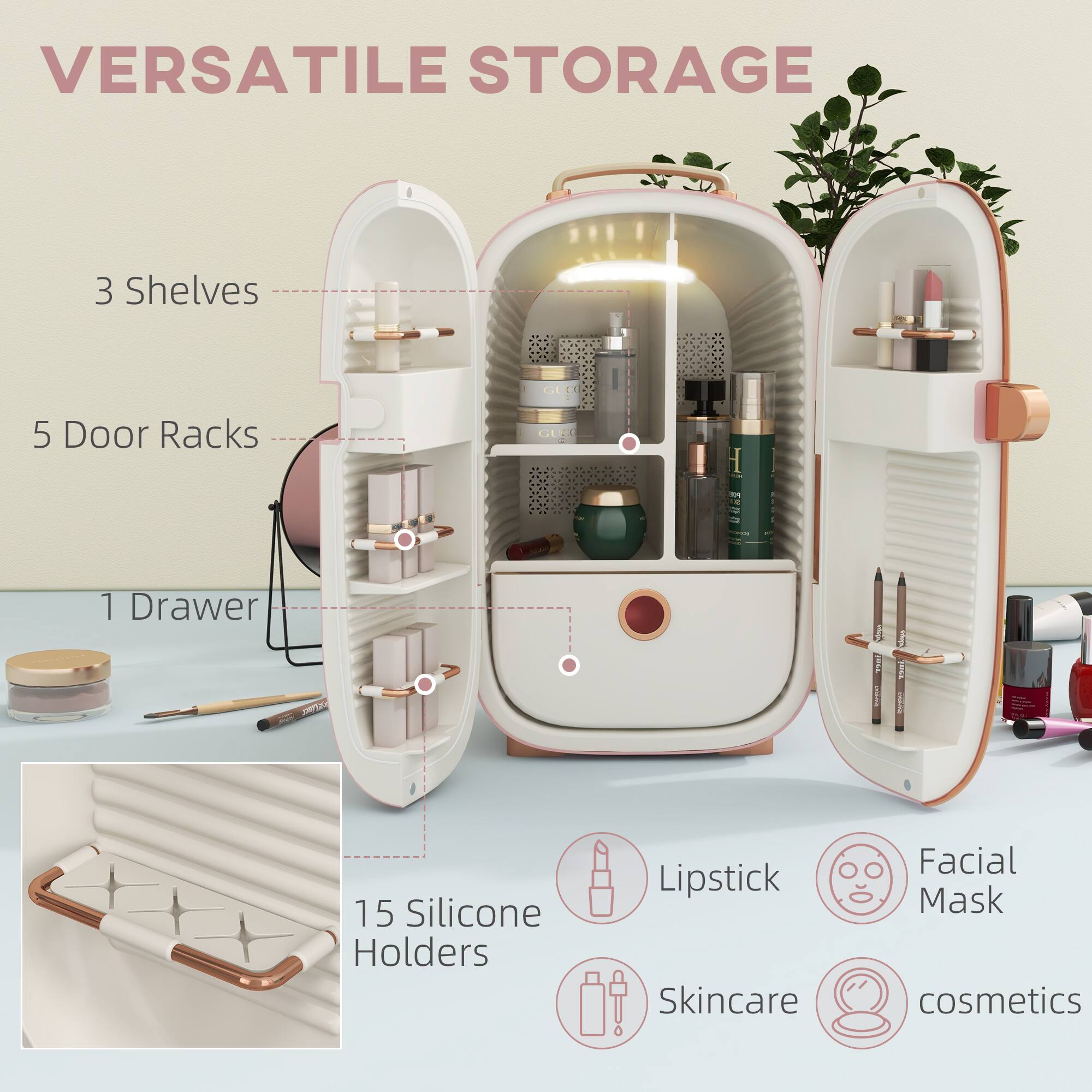 VERSATILE STORAGE

- 3 Shelves
- 5 Door Racks
- 1 Drawer
- 15 Silicone Holders

Lipstick
Facial Mask
Skincare
Cosmetics