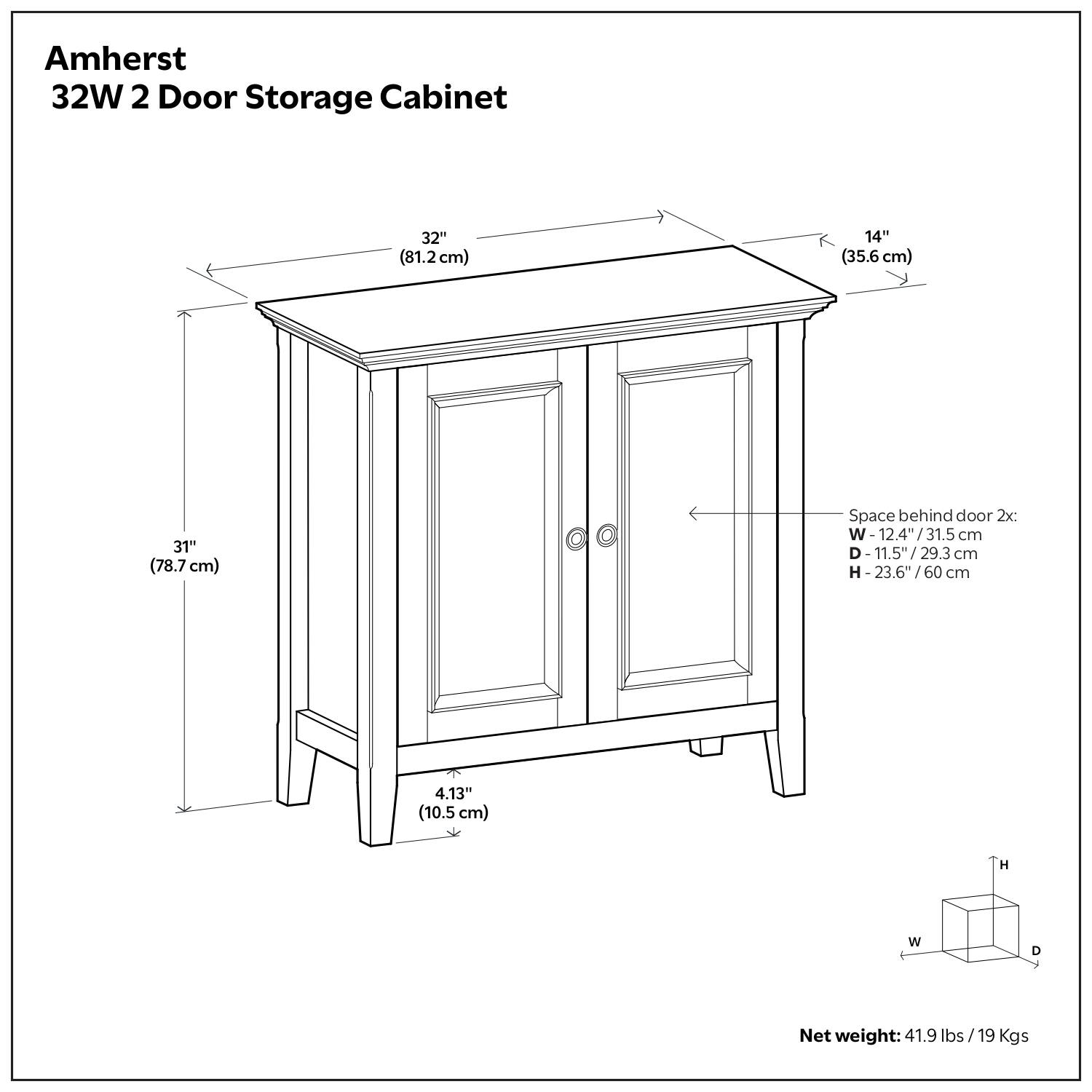 Amherst 32W 2 Door Storage Cabinet 32" (81.2cm) W x 14" (35.6 cm) D x 31" (78.7 cm) H  
Space behind door: 2x W- 12.4"/31.5 cm, D- 11.5"/29.3 cm, H- 23.6"/60 cm  
Net weight: 41.9 lbs (19 Kgs)