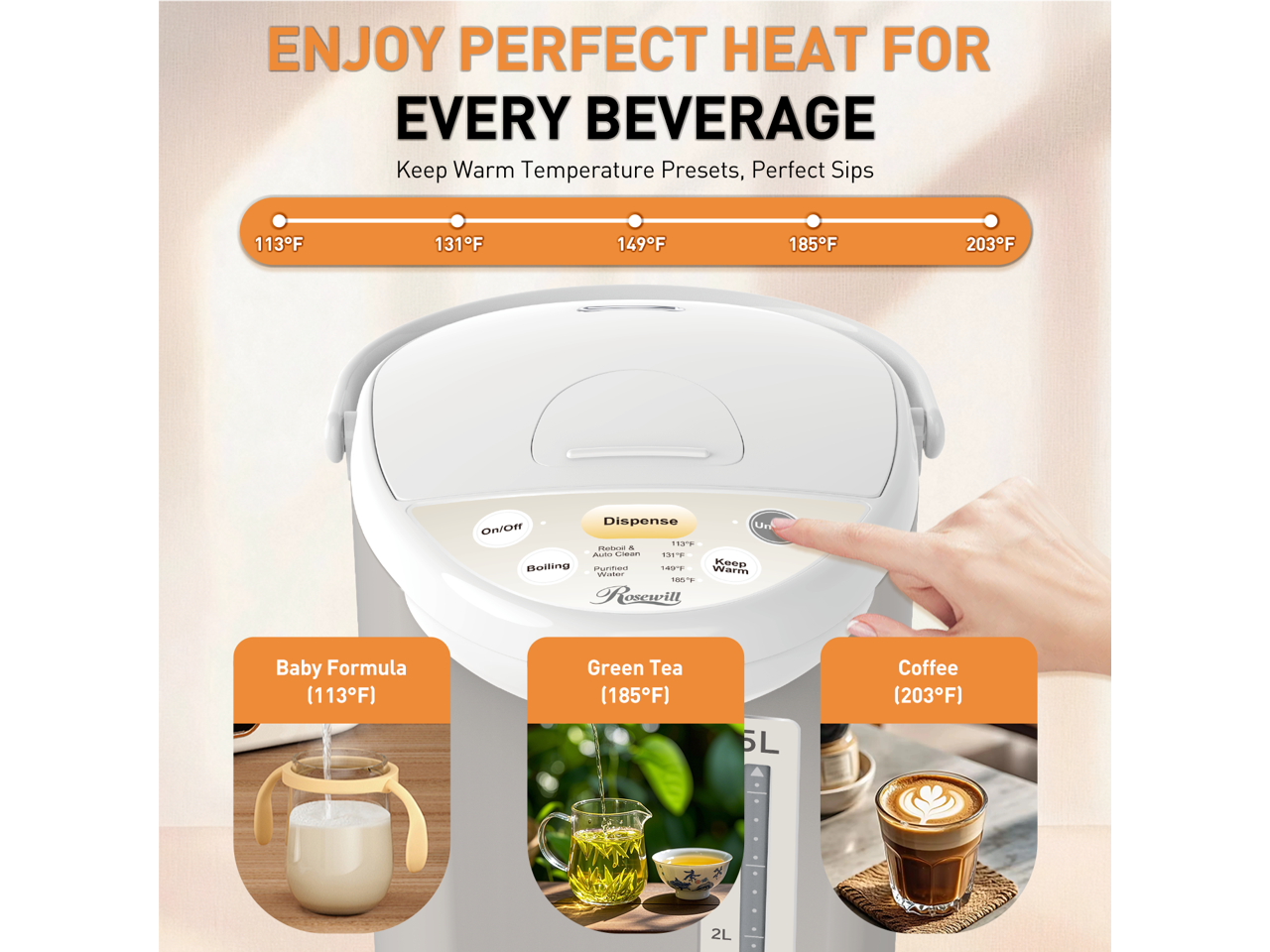 ENJOY PERFECT HEAT FOR EVERY BEVERAGE

Keep Warm Temperature Presets, Perfect Sips
113°F 131°F 149°F 185°F 203°F

Dispense On/Off

Baby Formula (113°F)
Green Tea (185°F)
Coffee (203°F)

5L 2L