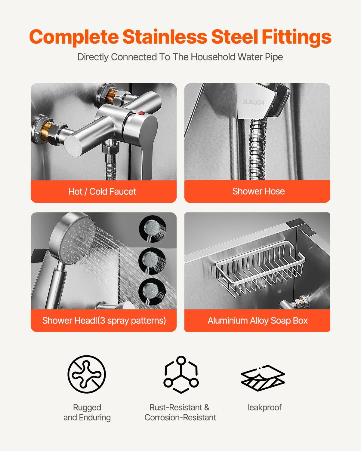 Complete Stainless Steel Fittings  
Directly Connected To The Household Water Pipe

- Hot / Cold Faucet
- Shower Hose
- Shower Head (3 spray patterns)
- Aluminium Alloy Soap Box

Features:
- Rugged and Enduring
- Rust-Resistant & Corrosion-Resistant
- Leakproof