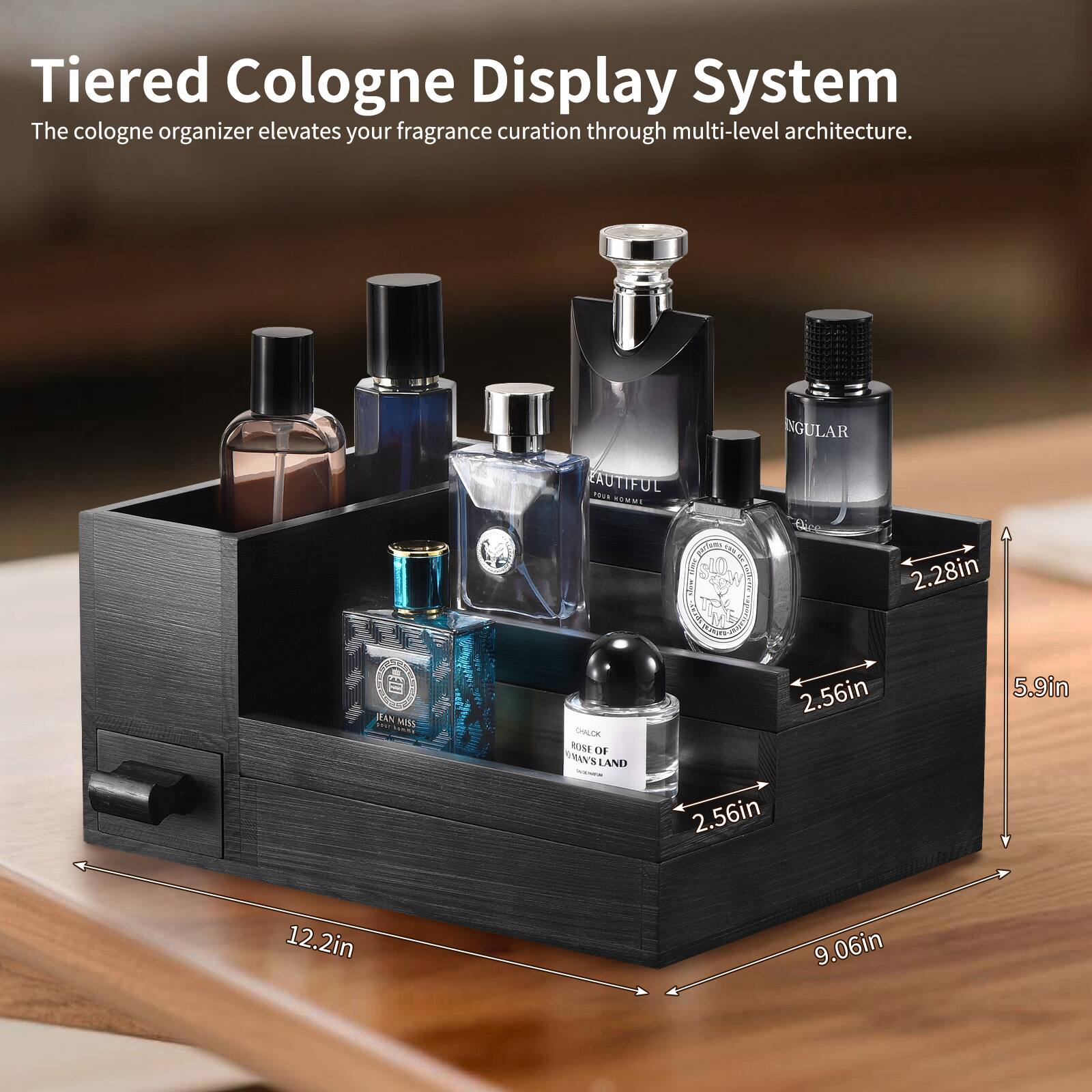Tiered Cologne Display System  
The cologne organizer elevates your fragrance curation through multi-level architecture.  

- 12.2in  
- 9.06in  
- 5.9in  
- 2.56in  
- 2.28in  

- NGULAR  
- RAUTIFUL  
- ROSE OF RAVEN'S LAND