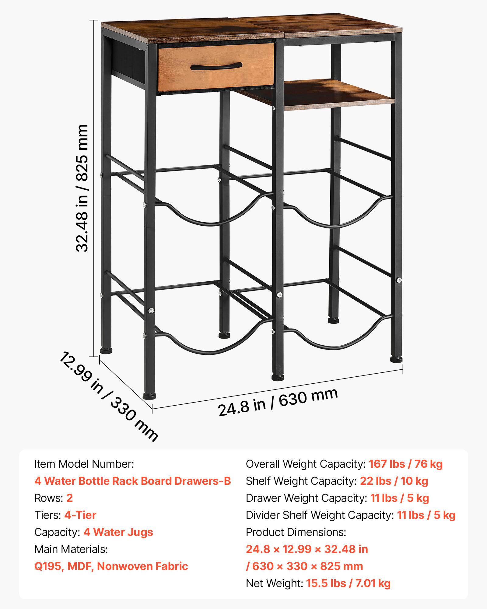 mm 825 / in 32.48 12.99 in - mm in I 630 330 24.8 mm

Item Model Number: 4 Water Bottle Rack Board Drawers-B

Overall Weight Capacity: 167 lbs / 76 kg

Shelf Weight Capacity: 22 lbs / 10 kg

Drawer Weight Capacity: 11 lbs / 5 kg

Divider Shelf Weight Capacity: 11 lbs / 5 kg

Rows: 2

Tiers: 4-Tier

Capacity: 4 Water Jugs

Product Dimensions: 24.8 x 12.99 x 32.48 in / 630 x 330 x 825 mm

Main Materials: Q195, MDF, Nonwoven Fabric

Net Weight: 15.5 lbs / 7.01 kg