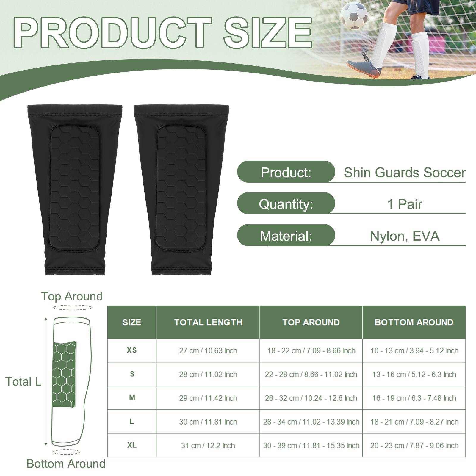 PRODUCT SIZE

Product: Shin Guards Soccer  
Quantity: 1 Pair  
Material: Nylon, EVA

| SIZE | TOTAL LENGTH | TOP AROUND | BOTTOM AROUND |
|------|-------------|-----------|--------------|
| XS   | 27 cm / 10.63 Inch | 18 - 22 cm / 7.09 Inch | 10 - 13 cm / 3.94 - 5.12 Inch |
| S    | 28 cm / 11.02 Inch | 22 - 28 cm / 8.66 - 11.02 Inch | 13 - 16 cm / 5.12 - 6.3 Inch |
| M    | 29 cm / 11.42 Inch | 26 - 32 cm / 10.24 - 12.6 Inch | 16 - 19 cm / 6.3 - 7.48 Inch |
| L    | 30 cm / 11.81 Inch | 28 - 34 cm / 11.02 - 