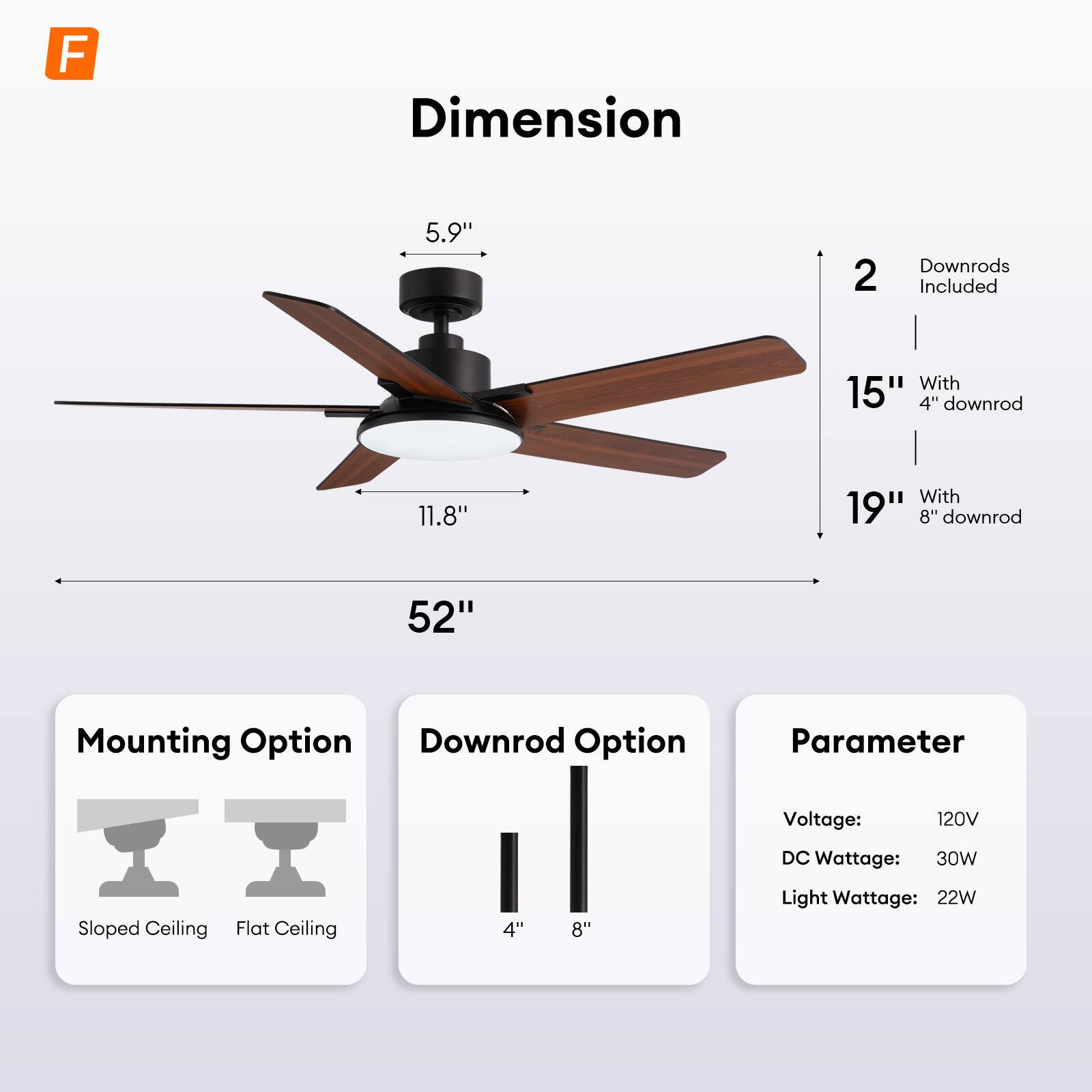 - **Dimension:**
  - 5.9" (height)
  - 11.8" (width)
  - 52" (blade span)
  - 2 downrods included
    - 15" with 4" downrod
    - 19" with 8" downrod

- **Mounting Option:**
  - Sloped Ceiling
  - Flat Ceiling

- **Downrod Option:**
  - 4"
  - 8"

- **Parameter:**
  - Voltage: 120V
  - DC Wattage: 30W
  - Light Wattage: 22W