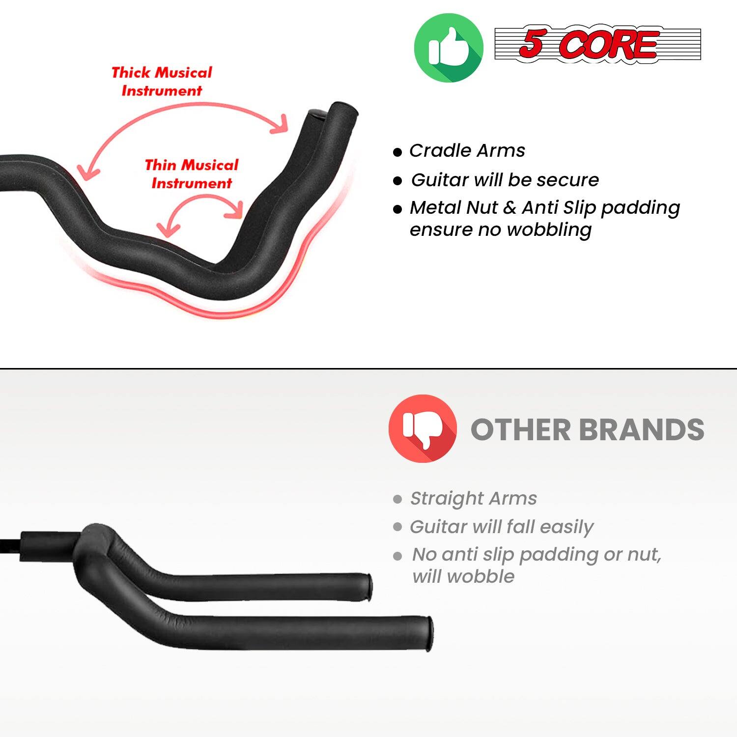 **Thick Musical Instrument**
**Thin Musical Instrument**
**5 CORE**
- Cradle Arms
- Guitar will be secure
- Metal Nut & Anti Slip padding ensure no wobbling
**OTHER BRANDS**
- Straight Arms
- Guitar will fall easily
- No anti slip padding or nut, will wobble