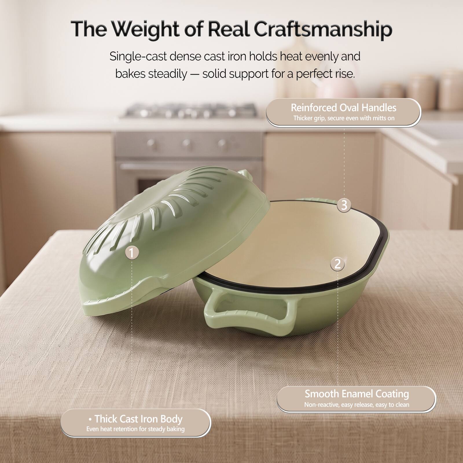 The Weight of Real Craftsmanship

Single-cast dense cast iron holds heat evenly and bakes steadily - solid support for a perfect rise.

1. Thick Cast Iron Body
   - Even heat retention for steady baking

2. Smooth Enamel Coating
   - Non-reactive, easy release, easy to clean

3. Reinforced Oval Handles
   - Thicker grip, secure even with mitts on