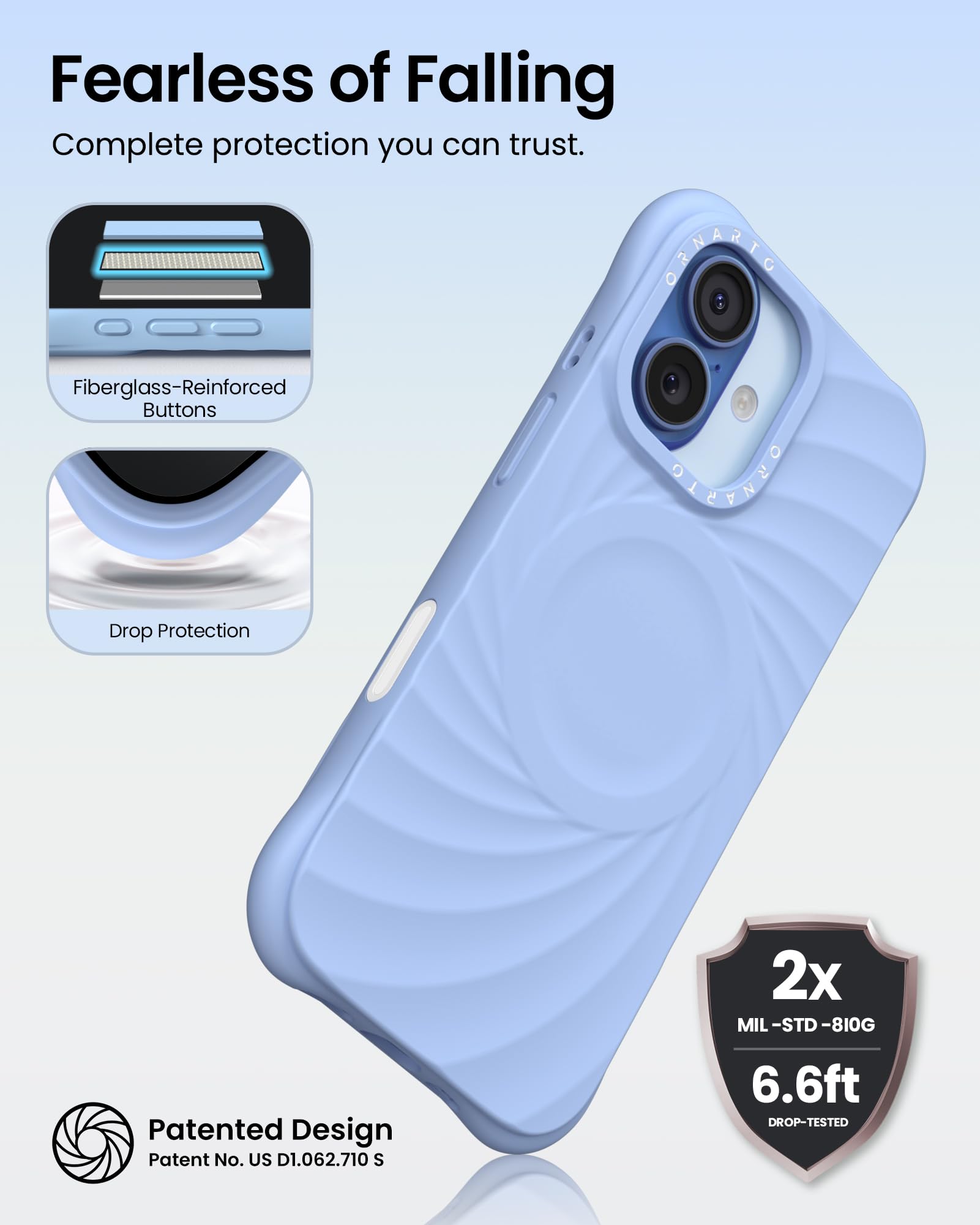 Fearless of Falling  
Complete protection you can trust.

- Fiberglass-Reinforced Buttons
- Drop Protection

2x MIL-STD-810G  
6.6ft DROP-TESTED

Patented Design  
Patent No. US D1.062.710 S