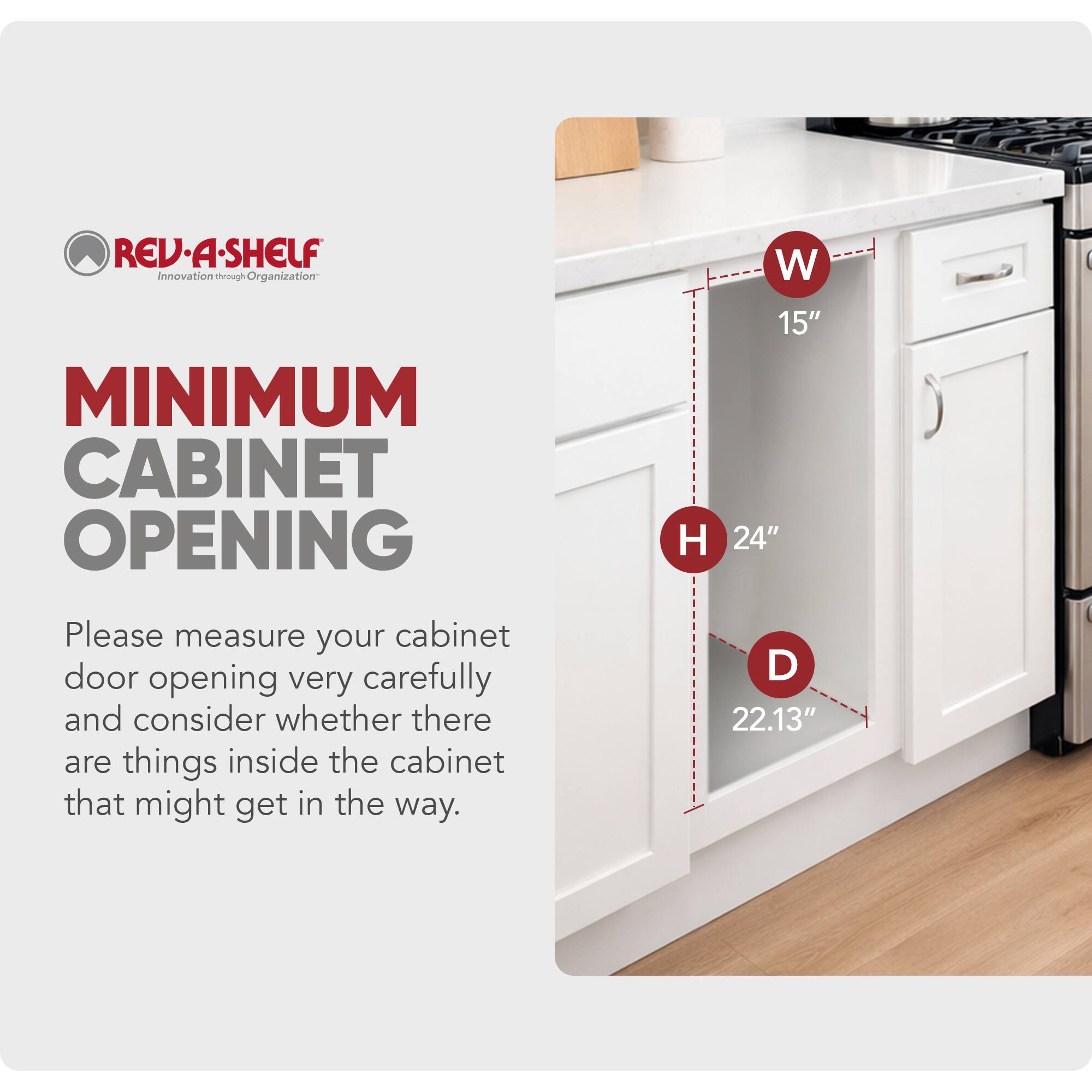 REV-A-SHELF  
Innovation through Organization  

MINIMUM CABINET OPENING  
W 15"  
H 24"  
D 22.13"  

Please measure your cabinet door opening very carefully and consider whether there are things inside the cabinet that might get in the way.